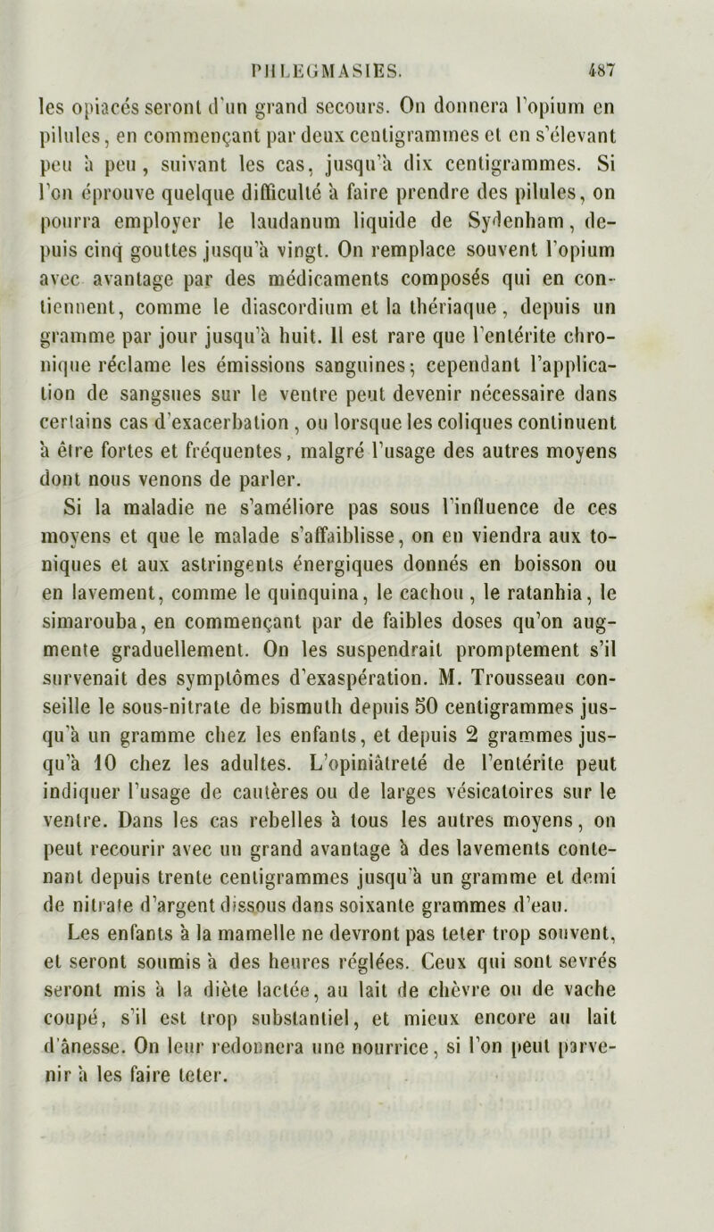 les opiacés seront d'un grand secours. On donnera l'opium en pilules, en commençant par deux centigrammes et en s'élevant peu a peu, suivant les cas, jusqu’à dix centigrammes. Si l'on éprouve quelque difficulté a faire prendre des pilules, on pourra employer le laudanum liquide de Sydenham, de- puis cinq gouttes jusqu’à vingt. On remplace souvent l’opium avec avantage par des médicaments composés qui en con- tiennent, comme le diascordium et la thériaque, depuis un gramme par jour jusqu’à huit. Il est rare que l’entérite chro- nique réclame les émissions sanguines; cependant l’applica- tion de sangsues sur le ventre peut devenir nécessaire dans certains cas d’exacerbation , ou lorsque les coliques continuent à être fortes et fréquentes, malgré l’usage des autres moyens dont nous venons de parler. Si la maladie ne s’améliore pas sous l’influence de ces moyens et que le malade s’affaiblisse, on en viendra aux to- niques et aux astringents énergiques donnés en boisson ou en lavement, comme le quinquina, le cachou , le ratanhia, le simarouba, en commençant par de faibles doses qu'on aug- mente graduellement. On les suspendrait promptement s’il survenait des symptômes d’exaspération. M. Trousseau con- seille le sous-nitrate de bismuth depuis 50 centigrammes jus- qu’à un gramme chez les enfants, et depuis 2 grammes jus- qu’à 10 chez les adultes. L'opiniâtreté de l'entérite peut indiquer l’usage de cautères ou de larges vésicatoires sur le ventre. Dans les cas rebelles à tous les autres moyens, on peut recourir avec un grand avantage à des lavements conte- nant depuis trente centigrammes jusqu’à un gramme et demi de nitrate d’argent dissous dans soixante grammes d'eau. Les enfants à la mamelle ne devront pas teter trop souvent, et seront soumis à des heures réglées. Ceux qui sont sevrés seront mis à la diète lactée, au lait de chèvre ou de vache coupé, s’il est trop substantiel, et mieux encore au lait d’ânesse. On leur redonnera une nourrice, si l'on peut parve- nir à les faire teter.