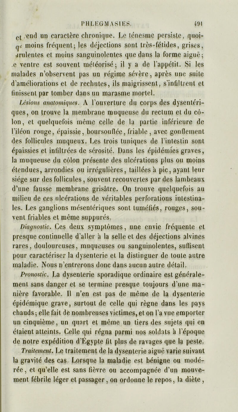 ct .end un caractère chronique. Le ténesme persiste, quoi- qiî moins fréquent; les déjections sont très-fétides, grises, drulentes et moins sanguinolentes que dans la forme aiguë; .e ventre est souvent météorisé; il y a de l’appétit. Si les malades n’observent pas un régime sévère, après une suite d’améliorations et de rechutes, ils maigrissent, s’infiltrent et finissent par tomber dans un marasme mortel. Lésions anatomiques. A l’ouverture du corps des dysentéri- ques, on trouve la membrane muqueuse du rectum et du cô- lon, et quelquefois même celle de la partie inférieure de l’iléon rouge, épaissie, boursouflée, friable, avec gonflement des follicules muqueux. Les trois tuniques de l’intestin sont épaissies et infiltrées de sérosité. Dans les épidémies graves, la muqueuse du côlon présente des ulcérations plus ou moins étendues, arrondies ou irrégulières, taillées a pic, ayant leur siège sur des follicules, souvent recouvertes par des lambeaux d’une fausse membrane grisâtre. On trouve quelquefois au milieu de ces ulcérations de véritables perforations intestina- les. Les ganglions mésentériques sont tuméfiés, rouges, sou- vent friables et même suppurés. Diagnostic. Ces deux symptômes, une envie fréquente et presque continuelle d’aller à la selle et des déjections alvines rares, douloureuses, muqueuses ou sanguinolentes, suffisent pour caractériser la dysenterie et la distinguer de toute autre maladie. Nous n’entrerons donc dans aucun autre détail. Pronostic. La dysenterie sporadique ordinaire est générale- ment sans danger et se termine presque toujours d’une ma- nière favorable. Il n’en est pas de même de la dysenterie épidémique grave, surtout de celle qui règne dans les pays chauds ; elle fait de nombreuses victimes, et on l’a vue emporter un cinquième, un quart et même un tiers des sujets qui en élaient atteints. Celle qui régna parmi nos soldats a l’époque de notre expédition d’Égypte fit plus de ravages que la peste. Traitement. Le traitement de la dysenterie aiguë varie suivant la gravité des cas. Lorsque la maladie est bénigne ou modé- rée , et qu’elle est sans fièvre ou accompagnée d’un mouve- ment fébrile léger et passager, on ordonne le repos, la diète,