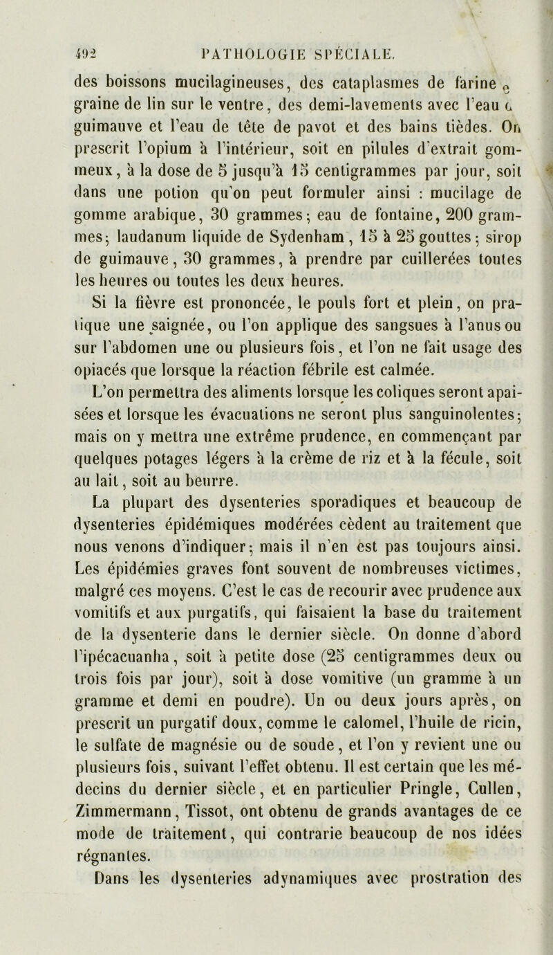 des boissons mucilagineuses, des cataplasmes de farine 0 graine de lin sur le ventre, des demi-lavements avec l’eau c guimauve et l’eau de tête de pavot et des bains tièdes. On prescrit l’opium a l’intérieur, soit en pilules d'extrait gom- meux, a la dose de 5 jusqu’à 15 centigrammes par jour, soit dans une potion qu'on peut formuler ainsi : mucilage de gomme arabique, 30 grammes; eau de fontaine, 200 gram- mes; laudanum liquide de Sydenham , 15 k 25 gouttes ; sirop de guimauve, 30 grammes, a prendre par cuillerées toutes les heures ou toutes les deux heures. Si la fièvre est prononcée, le pouls fort et plein, on pra- lique une saignée, ou l’on applique des sangsues k l’anus ou sur l’abdomen une ou plusieurs fois, et l’on ne fait usage des opiacés que lorsque la réaction fébrile est calmée. L’on permettra des aliments lorsque les coliques seront apai- sées et lorsque les évacuations ne seront plus sanguinolentes; mais on y mettra une extrême prudence, en commençant par quelques potages légers k la crème de riz et k la fécule, soit au lait, soit au beurre. La plupart des dysenteries sporadiques et beaucoup de dysenteries épidémiques modérées cèdent au traitement que nous venons d’indiquer; mais il n’en est pas toujours ainsi. Les épidémies graves font souvent de nombreuses victimes, malgré ces moyens. C’est le cas de recourir avec prudence aux vomitifs et aux purgatifs, qui faisaient la base du traitement de la dysenterie dans le dernier siècle. On donne d'abord l’ipécacuanha, soit a petite dose (25 centigrammes deux ou trois fois par jour), soit a dose vomitive (un gramme k un gramme et demi en poudre). Un ou deux jours après, on prescrit un purgatif doux, comme le calomel, l’huile de ricin, le sulfate de magnésie ou de soude, et l’on y revient une ou plusieurs fois, suivant l’effet obtenu. Il est certain que les mé- decins du dernier siècle, et en particulier Pringle, Cullen, Zimmermann, Tissot, ont obtenu de grands avantages de ce mode de traitement, qui contrarie beaucoup de nos idées régnantes. Dans les dysenteries adynaniiques avec prostration des