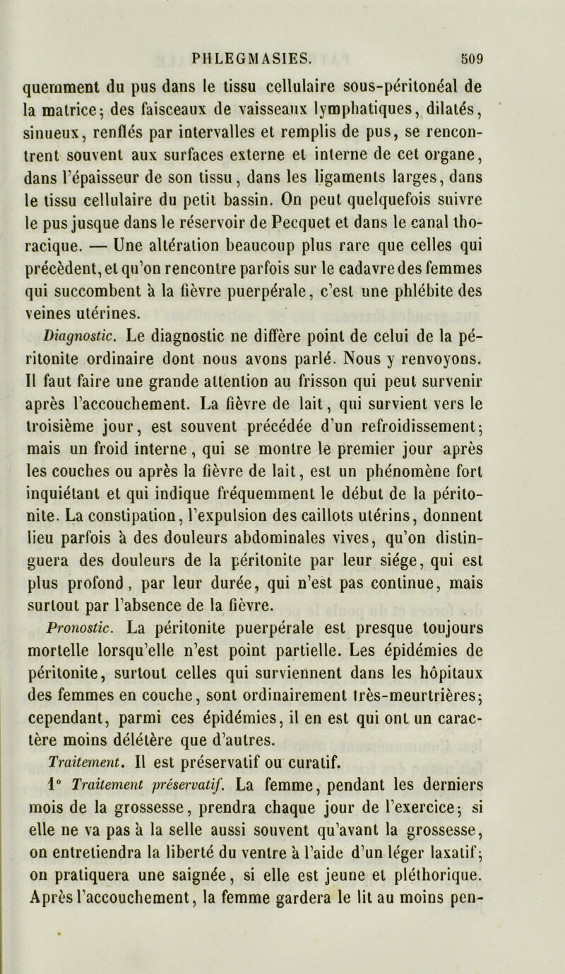 querament du pus dans le tissu cellulaire sous-péritonéal de la matrice; des faisceaux de vaisseaux lymphatiques, dilatés, sinueux, renflés par intervalles et remplis de pus, se rencon- trent souvent aux surfaces externe et interne de cet organe, dans l’épaisseur de son tissu, dans les ligaments larges, dans le tissu cellulaire du petit bassin. On peut quelquefois suivre le pus jusque dans le réservoir de Pecquet et dans le canal tho- racique. — Une altération beaucoup plus rare que celles qui précèdent, et qu’on rencontre parfois sur le cadavre des femmes qui succombent a la fièvre puerpérale, c’est une phlébite des veines utérines. Diagnostic. Le diagnostic ne diffère point de celui de la pé- ritonite ordinaire dont nous avons parlé. Nous y renvoyons. Il faut faire une grande attention au frisson qui peut survenir après l’accouchement. La fièvre de lait, qui survient vers le troisième jour, est souvent précédée d’un refroidissement; mais un froid interne, qui se montre le premier jour après les couches ou après la fièvre de lait, est un phénomène fort inquiétant et qui indique fréquemment le début de la périto- nite. La constipation, l’expulsion des caillots utérins, donnent lieu parfois à des douleurs abdominales vives, qu’on distin- guera des douleurs de la péritonite par leur siège, qui est plus profond, par leur durée, qui n’est pas continue, mais surtout par l’absence de la fièvre. Pronostic. La péritonite puerpérale est presque toujours mortelle lorsqu’elle n’est point partielle. Les épidémies de péritonite, surtout celles qui surviennent dans les hôpitaux des femmes en couche, sont ordinairement très-meurtrières; cependant, parmi ces épidémies, il en est qui ont un carac- tère moins délétère que d’autres. Traitement. Il est préservatif ou curatif. 1° Traitement préservatif. La femme, pendant les derniers mois de la grossesse, prendra chaque jour de l’exercice; si elle ne va pas à la selle aussi souvent qu’avant la grossesse, on entretiendra la liberté du ventre a l’aide d’un léger laxatif; on pratiquera une saignée, si elle est jeune et pléthorique. Après l’accouchement, la femme gardera le lit au moins pen-