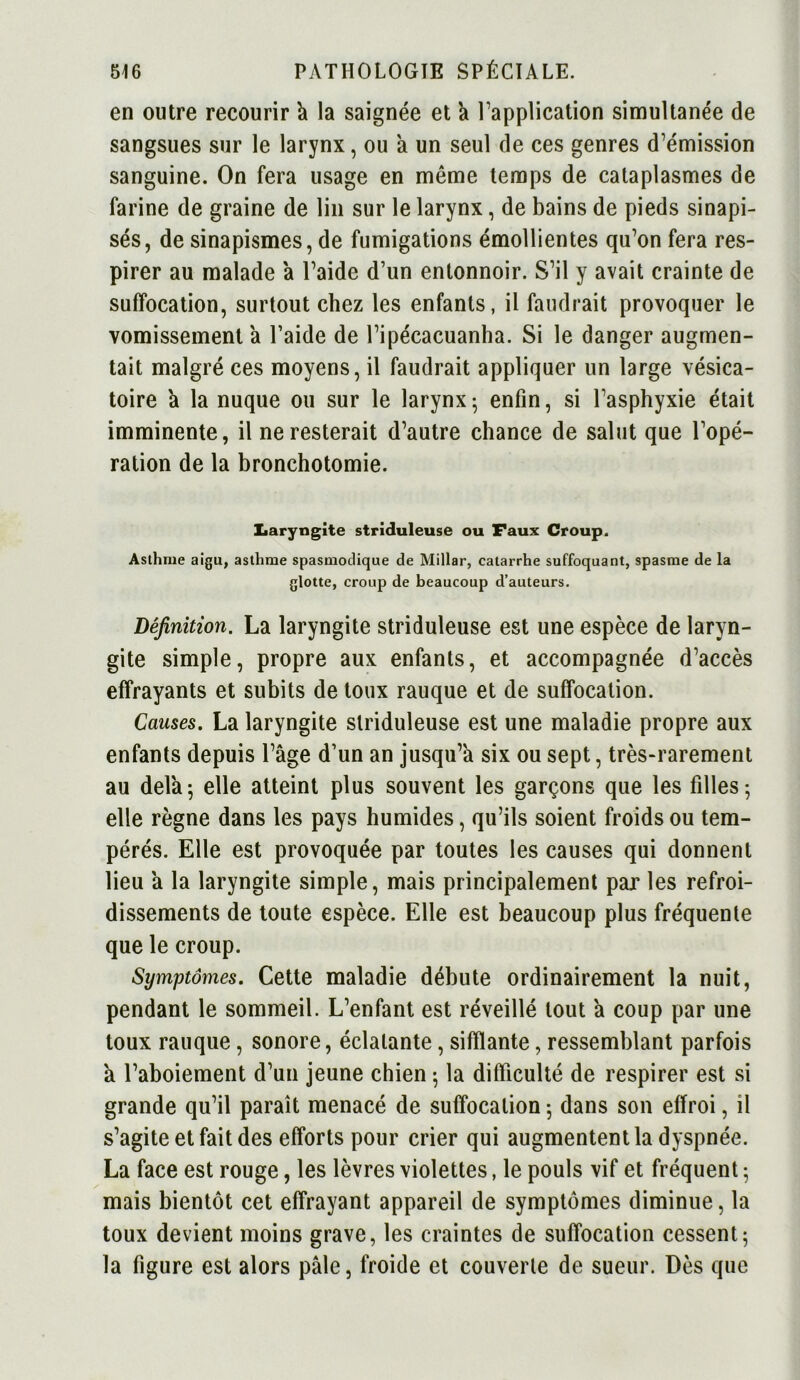 en outre recourir k la saignée et a l’application simultanée de sangsues sur le larynx, ou à un seul de ces genres d’émission sanguine. On fera usage en même temps de cataplasmes de farine de graine de lin sur le larynx, de bains de pieds sinapi- sés, de sinapismes, de fumigations émollientes qu’on fera res- pirer au malade a l’aide d’un entonnoir. S’il y avait crainte de suffocation, surtout chez les enfants, il faudrait provoquer le vomissement a l’aide de l’ipécacuanha. Si le danger augmen- tait malgré ces moyens, il faudrait appliquer un large vésica- toire k la nuque ou sur le larynx; enfin, si l’asphyxie était imminente, il ne resterait d’autre chance de salut que l’opé- ration de la bronchotomie. Laryngite striduleuse ou Faux Croup. Asthme aigu, asthme spasmodique de Millar, catarrhe suffoquant, spasme de la glotte, croup de beaucoup d’auteurs. Définition. La laryngite striduleuse est une espèce de laryn- gite simple, propre aux enfants, et accompagnée d’accès effrayants et subits de toux rauque et de suffocation. Causes. La laryngite striduleuse est une maladie propre aux enfants depuis l’âge d’un an jusqu’à six ou sept, très-rarement au delà; elle atteint plus souvent les garçons que les filles-, elle règne dans les pays humides, qu’ils soient froids ou tem- pérés. Elle est provoquée par toutes les causes qui donnent lieu a la laryngite simple, mais principalement par les refroi- dissements de toute espèce. Elle est beaucoup plus fréquente que le croup. Symptômes. Cette maladie débute ordinairement la nuit, pendant le sommeil. L’enfant est réveillé tout a coup par une toux rauque, sonore, éclatante, sifflante, ressemblant parfois a l’aboiement d’un jeune chien ; la difficulté de respirer est si grande qu’il paraît menacé de suffocation ; dans son effroi, il s’agite et fait des efforts pour crier qui augmentent la dyspnée. La face est rouge, les lèvres violettes, le pouls vif et fréquent ; mais bientôt cet effrayant appareil de symptômes diminue, la toux devient moins grave, les craintes de suffocation cessent; la figure est alors pâle, froide et couverte de sueur. Dès que