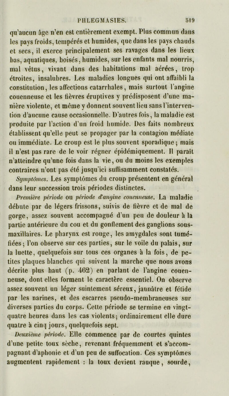 qu’aucun âge n’en est entièrement exempt. Plus commun dans les pays froids, tempérés et humides, que dans les pays chauds et secs, il exerce principalement ses ravages dans les lieux bas, aquatiques, boisés, humides, sur les enfants mal nourris, mal vêtus, vivant dans des habitations mal aérées, trop étroites, insalubres. Les maladies longues qui ont affaibli la constitution, les affections catarrhales, mais surtout l’angine couenneuse et les lièvres éruptives y prédisposent d’une ma- nière violente, et même y donnent souvent lieu sans l’interven- tion d’aucune cause occasionnelle. D'autres fois, la maladie est produite par l’action d’un froid humide. Des faits nombreux établissent qu’elle peut se propager par la contagion médiate ou immédiate. Le croup est le plus souvent sporadique; mais il n’est pas rare de le voir régner épidémiquement. Il paraît n’atteindre qu’une fois dans la vie, ou du moins les exemples contraires n’ont pas été jusqu'ici suffisamment constatés. Symptômes. Les symptômes du croup présentent en général dans leur succession trois périodes distinctes. Première période ou période d’angine couenneuse. La maladie débute par de légers frissons, suivis de lièvre et de mal de gorge, assez souvent accompagné d’un peu de douleur h la partie antérieure du cou et du gonflement des ganglions sous- maxillaires. Le pharynx est rouge, les amygdales sont tumé- fiées; l’on observe sur ces parties, sur le voile du palais, sur la luette, quelquefois sur tous ces organes à la fois, de pe- tites plaques blanches qui suivent la marche que nous avons décrite plus haut (p. 465) en parlant de l’angine couen- neuse, dont elles forment le caractère essentiel. On observe assez souvent un léger suintement séreux, jaunâtre et fétide par les narines, et des escarres pseudo-membraneuses sur diverses parties du corps. Cette période se termine en vingt- quatre heures dans les cas violents; ordinairement elle dure quatre a cinq jours, quelquefois sept. Deuxième période. Elle commence par de courtes quintes d’une petite toux sèche, revenant fréquemment et s’accom- pagnant d’aphonie et d’un peu de suffocation. Ces symptômes augmentent rapidement : la toux devient rauque, sourde,