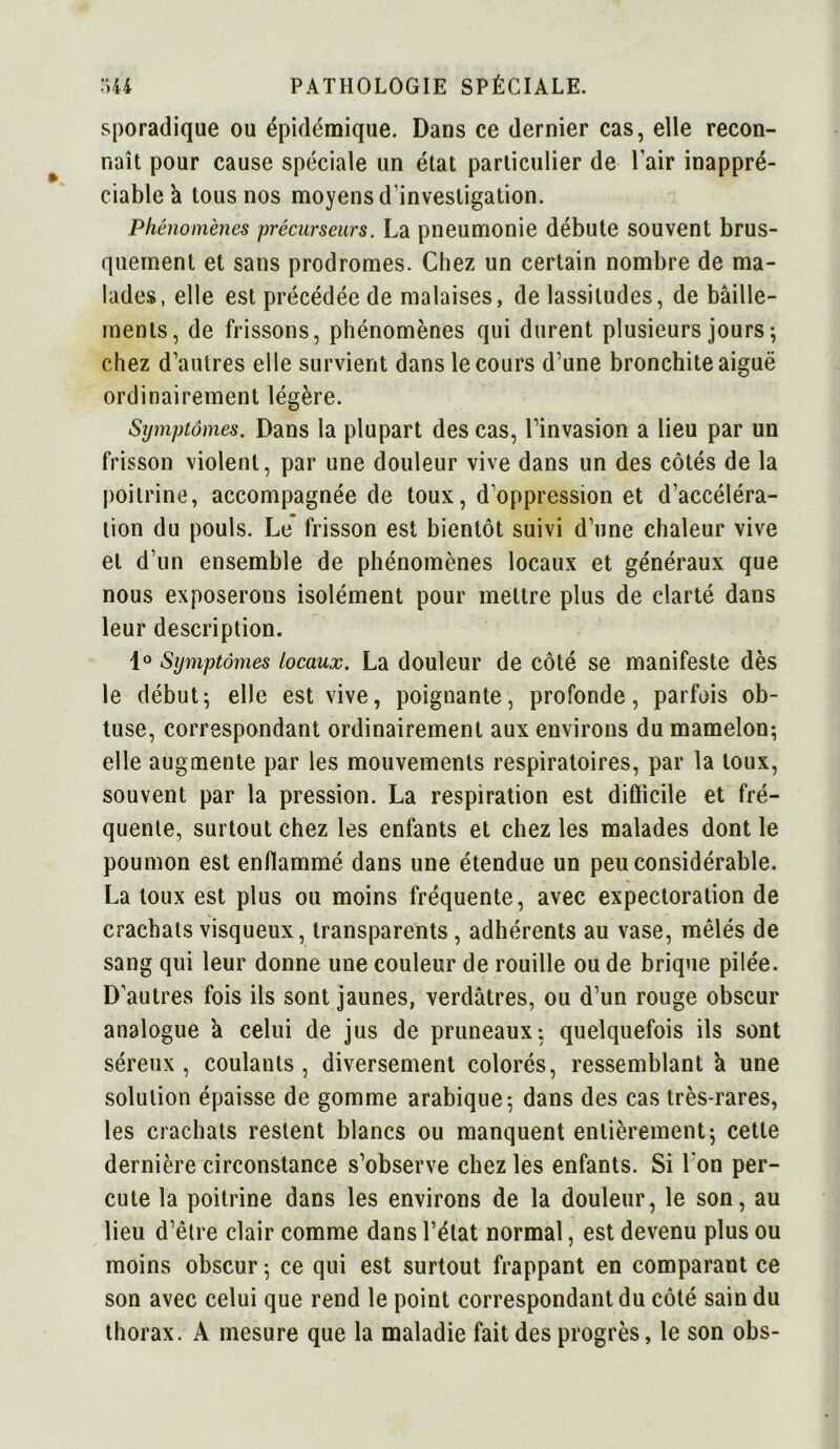 sporadique ou épidémique. Dans ce dernier cas, elle recon- naît pour cause spéciale un état particulier de l’air inappré- ciable a tous nos moyens d’investigation. Phénomènes précurseurs. La pneumonie débute souvent brus- quement et sans prodromes. Chez un certain nombre de ma- lades, elle est précédée de malaises, de lassitudes, de bâille- ments, de frissons, phénomènes qui durent plusieurs jours-, chez d’autres elle survient dans le cours d’une bronchite aiguë ordinairement légère. Symptômes. Dans la plupart des cas, l’invasion a lieu par un frisson violent, par une douleur vive dans un des côtés de la poitrine, accompagnée de toux, d’oppression et d’accéléra- tion du pouls. Le frisson est bientôt suivi d’une chaleur vive et d’un ensemble de phénomènes locaux et généraux que nous exposerons isolément pour mettre plus de clarté dans leur description. 1° Symptômes locaux. La douleur de côté se manifeste dès le début; elle est vive, poignante, profonde, parfois ob- tuse, correspondant ordinairement aux environs du mamelon-, elle augmente par les mouvements respiratoires, par la toux, souvent par la pression. La respiration est diÛicile et fré- quente, surtout chez les enfants et chez les malades dont le poumon est enflammé dans une étendue un peu considérable. La toux est plus ou moins fréquente, avec expectoration de crachats visqueux, transparents, adhérents au vase, mêlés de sang qui leur donne une couleur de rouille ou de brique pilée. D’autres fois ils sont jaunes, verdâtres, ou d’un rouge obscur analogue à celui de jus de pruneaux-, quelquefois ils sont séreux , coulants , diversement colorés, ressemblant â une solution épaisse de gomme arabique-, dans des cas très-rares, les crachats restent blancs ou manquent entièrement; cette dernière circonstance s’observe chez les enfants. Si I on per- cute la poitrine dans les environs de la douleur, le son, au lieu d’être clair comme dans l’état normal, est devenu plus ou moins obscur ; ce qui est surtout frappant en comparant ce son avec celui que rend le point correspondant du côté sain du thorax. A mesure que la maladie fait des progrès, le son obs-