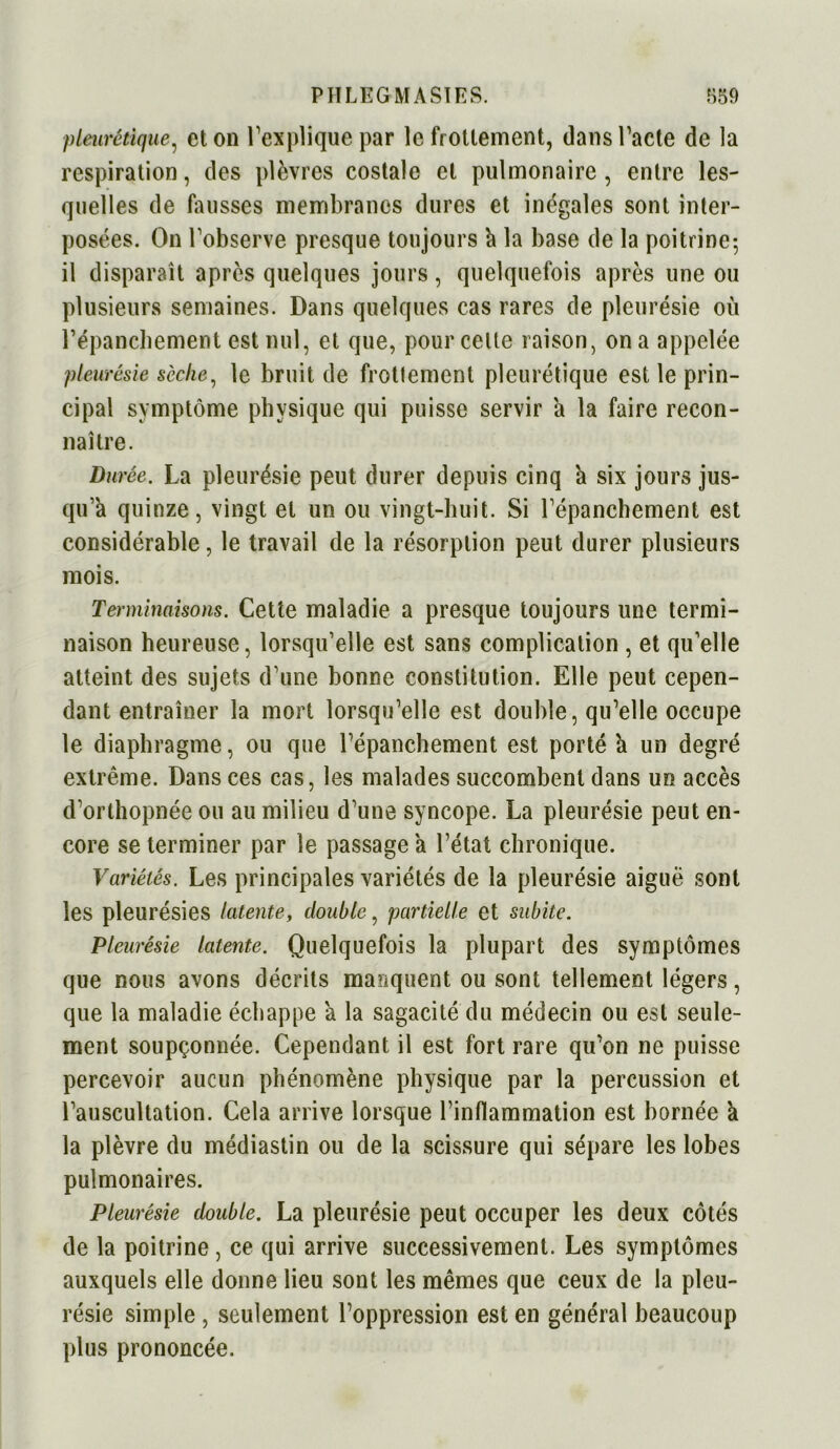 pleurétique, et on l’explique par le frottement, dans l’acte de la respiration, des plèvres costale et pulmonaire, entre les- quelles de fausses membranes dures et inégales sont inter- posées. On l’observe presque toujours à la base de la poitrine-, il disparaît après quelques jours, quelquefois après une ou plusieurs semaines. Dans quelques cas rares de pleurésie où l'épanchement est nul, et que, pour celte raison, on a appelée pleurésie sèche, le bruit de frottement pleurétique est le prin- cipal symptôme physique qui puisse servir a la faire recon- naître. Durée. La pleurésie peut durer depuis cinq a six jours jus- qu’à quinze, vingt et un ou vingt-huit. Si l’épanchement est considérable, le travail de la résorption peut durer plusieurs mois. Terminaisons. Cette maladie a presque toujours une termi- naison heureuse, lorsqu’elle est sans complication , et qu’elle atteint des sujets d’une bonne constitution. Elle peut cepen- dant entraîner la mort lorsqu’elle est double, qu’elle occupe le diaphragme, ou que l’épanchement est porté h un degré extrême. Dans ces cas, les malades succombent dans un accès d’orthopnée ou au milieu d’une syncope. La pleurésie peut en- core se terminer par le passage a l’état chronique. Variétés. Les principales variétés de la pleurésie aiguë sont les pleurésies latente, double, partielle et subite. Pleurésie latente. Quelquefois la plupart des symptômes que nous avons décrits manquent ou sont tellement légers, que la maladie échappe a la sagacité du médecin ou est seule- ment soupçonnée. Cependant il est fort rare qu’on ne puisse percevoir aucun phénomène physique par la percussion et l’auscultation. Cela arrive lorsque rinflammation est bornée a la plèvre du médiastin ou de la scissure qui sépare les lobes pulmonaires. Pleurésie double. La pleurésie peut occuper les deux côtés de la poitrine , ce qui arrive successivement. Les symptômes auxquels elle donne lieu sont les mêmes que ceux de la pleu- résie simple , seulement l’oppression est en général beaucoup plus prononcée.