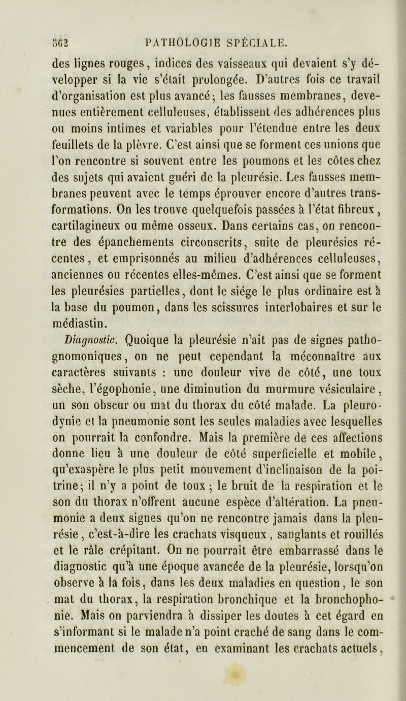 des lignes rouges, indices des vaisseaux qui devaient s’y dé- velopper si la vie s'était prolongée. D'autres fois ce travail d'organisation est plus avancé; les fausses membranes, deve- nues entièrement celluleuses, établissent des adhérences plus ou moins intimes et variables pour l'étendue entre les deux feuillets de la plèvre. C'est ainsi que se forment ces unions que l’on rencontre si souvent entre les poumons et les côtes chez des sujets qui avaient guéri de la pleurésie. Les fausses mem- branes peuvent avec le temps éprouver encore d'autres trans- formations. On les trouve quelquefois passées à l'état fibreux, cartilagineux ou même osseux. Dans certains cas, on rencon- tre des épanchements circonscrits, suite de pleurésies ré- centes, et emprisonnés au milieu d’adhérences celluleuses, anciennes ou récentes elles-mêmes. C’est ainsi que se forment les pleurésies partielles, dont le siège le plus ordinaire est h la base du poumon, dans les scissures interlobaires et sur le médiastin. Diagnostic. Quoique la pleurésie n’ait pas de signes patho- gnomoniques, on ne peut cependant la méconnaître aux caractères suivants : une douleur vive de côté, une toux sèche, l’égophonie, une diminution du murmure vésiculaire, un son obscur ou mat du thorax du côté malade. La pleuro- dynie et la pneumonie sont les seules maladies avec lesquelles on pourrait la confondre. Mais la première de ces affections donne lieu à une douleur de côté superficielle et mobile, qu’exaspère le plus petit mouvement d’inclinaison de la poi- trine; il n’y a point de toux ; le bruit de la respiration et le son du thorax n’offrent aucune espèce d’altération. La pneu- monie a deux signes qu’on ne rencontre jamais dans la pleu- résie , c’est-à-dire les crachats visqueux , sanglants et rouillés et le râle crépitant. On ne pourrait être embarrassé dans le diagnostic qu’à une époque avancée de ia pleurésie, lorsqu’on observe à la fois, dans les deux maladies en question, le son mat du thorax, la respiration bronchique et la bronchopho- nie. Mais on parviendra à dissiper les doutes à cet égard en s’informant si le malade n’a point craché de sang dans le com- mencement de son état, en examinant les crachats actuels,