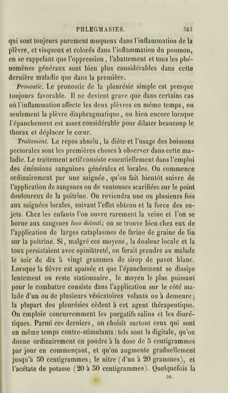 qui sont toujours purement muqueux dans l'inflammation de la plèvre, et visqueux et colorés dans l’inflammation du poumon, en se rappelant que l’oppression, l’abattement et tous les phé- nomènes généraux sont bien plus considérables dans cette dernière maladie que dans la première. Pronostic. Le pronostic de la pleurésie simple est presque toujours favorable. Il ne devient grave que dans certains cas où l’inflammation affecte les deux plèvres en même temps, ou seulement la plèvre diaphragmatique, ou bien encore lorsque l’épanchement est assez considérable pour dilater beaucoup le thorax et déplacer le cœur. Traitement. Le repos absolu, la diète et l’usage des boissons pectorales sont les premières choses a observer dans cette ma- ladie. Le traitement actif consiste essentiellement dans l’emploi des émissions sanguines générales et locales. On commence ordinairement par une saignée, qu’on fait bientôt suivre de Lapplication de sangsues ou de ventouses scarifiées sur le point douloureux de la poitrine. On reviendra une ou plusieurs fois aux saignées locales, suivant l’effet obtenu et la force des su- jets. Chez les enfants l’on ouvre rarement la veine et l’on se borne aux sangsues loco dolenti; on se trouve bien chez eux de l’application de larges cataplasmes de farine de graine de lin sur la poitrine. Si, malgré ces moyens, la douleur locale et la toux persistaient avec opiniâtreté, on ferait prendre au malade le soir de dix â vingt grammes de sirop de pavot blanc. Lorsque la fièvre est apaisée et que l’épanchement se dissipe lentement ou reste stationnaire, le moyen le plus puissant pour le combattre consiste dans l’application sur le côté ma- lade d’un ou de plusieurs vésicatoires volants ou a demeure ; la plupart des pleurésies cèdent a cet agent thérapeutique. On emploie concurremment les purgatifs salins et les diuré- tiques. Parmi ces derniers, on choisit surtout ceux qui sont en même temps contre-stimulants : tels sont la digitale, qu’on donne ordinairement en poudre â la dose de 5 centigrammes par jour en commençant, et qu’on augmente graduellement jusqu’à 50 centigrammes5 le nitre (d’un a 20 grammes), et l’acétate de potasse (20 â 50 centigrammes). Quelquefois la