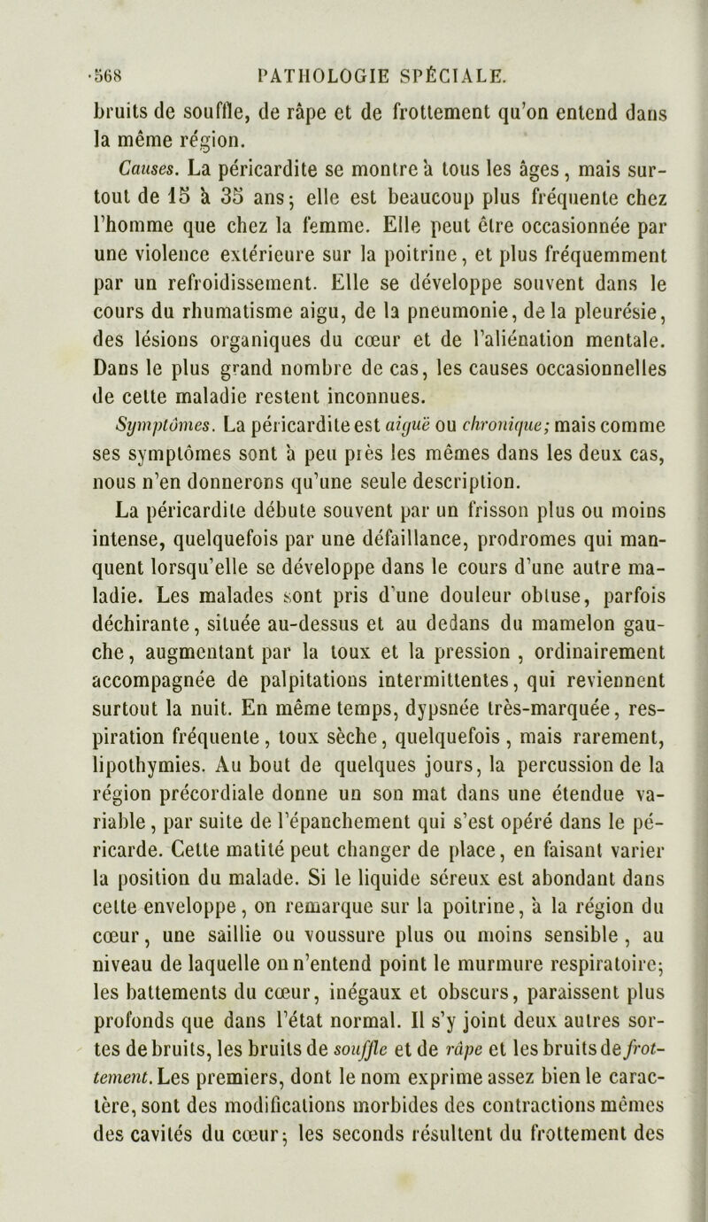 bruits de souffle, de râpe et de frottement qu’on entend dans la même région. Causes. La péricardite se montre a tous les âges, mais sur- tout de 15 'a 35 ans; elle est beaucoup plus fréquente chez l’homme que chez la femme. Elle peut être occasionnée par une violence extérieure sur la poitrine, et plus fréquemment par un refroidissement. Elle se développe souvent dans le cours du rhumatisme aigu, de la pneumonie, de la pleurésie, des lésions organiques du cœur et de l’aliénation mentale. Dans le plus grand nombre de cas, les causes occasionnelles de celte maladie restent inconnues. Symptômes. La péricardite est aiguë ou chronique; mais comme ses symptômes sont â peu piès les mêmes dans les deux cas, nous n’en donnerons qu’une seule description. La péricardite débute souvent par un frisson plus ou moins intense, quelquefois par une défaillance, prodromes qui man- quent lorsqu’elle se développe dans le cours d’une autre ma- ladie. Les malades sont pris d’une douleur obtuse, parfois déchirante, située au-dessus et au dedans du mamelon gau- che , augmentant par la toux et la pression , ordinairement accompagnée de palpitations intermittentes, qui reviennent surtout la nuit. En même temps, dypsnée très-marquée, res- piration fréquente , toux sèche, quelquefois , mais rarement, lipothymies. Au bout de quelques jours, la percussion de la région précordiale donne un son mat dans une étendue va- riable , par suite de l’épanchement qui s’est opéré dans le pé- ricarde. Cette matité peut changer de place, en faisant varier la position du malade. Si le liquide séreux est abondant dans celte enveloppe, on remarque sur la poitrine, â la région du cœur, une saillie ou voussure plus ou moins sensible , au niveau de laquelle on n’entend point le murmure respiratoire; les battements du cœur, inégaux et obscurs, paraissent plus profonds que dans l’état normal. Il s’y joint deux autres sor- tes de bruits, les bruits de souffle et de râpe et les bruits de frot- tement. Les premiers, dont le nom exprime assez bien le carac- tère, sont des modifications morbides des contractions mêmes des cavités du cœur; les seconds résultent du frottement des