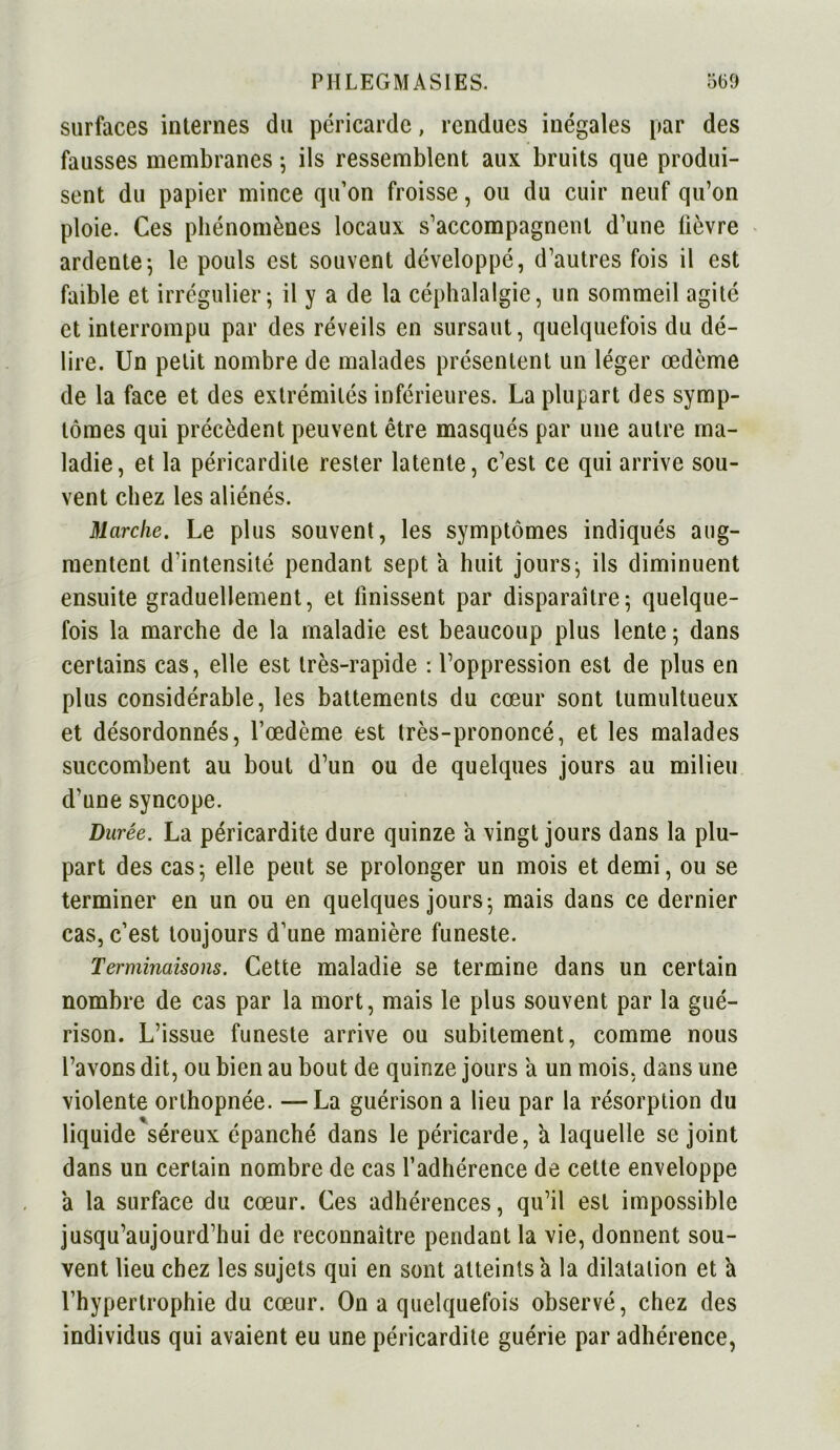 surfaces internes du péricarde, rendues inégales par des fausses membranes 5 ils ressemblent aux bruits que produi- sent du papier mince qu’on froisse, ou du cuir neuf qu’on ploie. Ces phénomènes locaux s’accompagnent d’une fièvre ardente-, le pouls est souvent développé, d’autres fois il est faible et irrégulier; il y a de la céphalalgie, un sommeil agité et interrompu par des réveils en sursaut, quelquefois du dé- lire. Un petit nombre de malades présentent un léger œdème de la face et des extrémités inférieures. La plupart des symp- tômes qui précèdent peuvent être masqués par une autre ma- ladie, et la péricardite rester latente, c’est ce qui arrive sou- vent chez les aliénés. Marche. Le plus souvent, les symptômes indiqués aug- mentent d'intensité pendant sept a huit jours; ils diminuent ensuite graduellement, et finissent par disparaître; quelque- fois la marche de la maladie est beaucoup plus lente ; dans certains cas, elle est très-rapide : l’oppression est de plus en plus considérable, les battements du cœur sont tumultueux et désordonnés, l’œdème est très-prononcé, et les malades succombent au bout d’un ou de quelques jours au milieu d’une syncope. Durée. La péricardite dure quinze a vingt jours dans la plu- part des cas; elle peut se prolonger un mois et demi, ou se terminer en un ou en quelques jours; mais dans ce dernier cas, c’est toujours d’une manière funeste. Terminaisons. Cette maladie se termine dans un certain nombre de cas par la mort, mais le plus souvent par la gué- rison. L’issue funeste arrive ou subitement, comme nous l’avons dit, ou bien au bout de quinze jours a un mois, dans une violente orthopnée. —La guérison a lieu par la résorption du liquide séreux épanché dans le péricarde, à laquelle se joint dans un certain nombre de cas l’adhérence de cette enveloppe a la surface du cœur. Ces adhérences, qu’il est impossible jusqu’aujourd’hui de reconnaître pendant la vie, donnent sou- vent lieu chez les sujets qui en sont atteints a la dilatation et à l’hypertrophie du cœur. On a quelquefois observé, chez des individus qui avaient eu une péricardite guérie par adhérence,