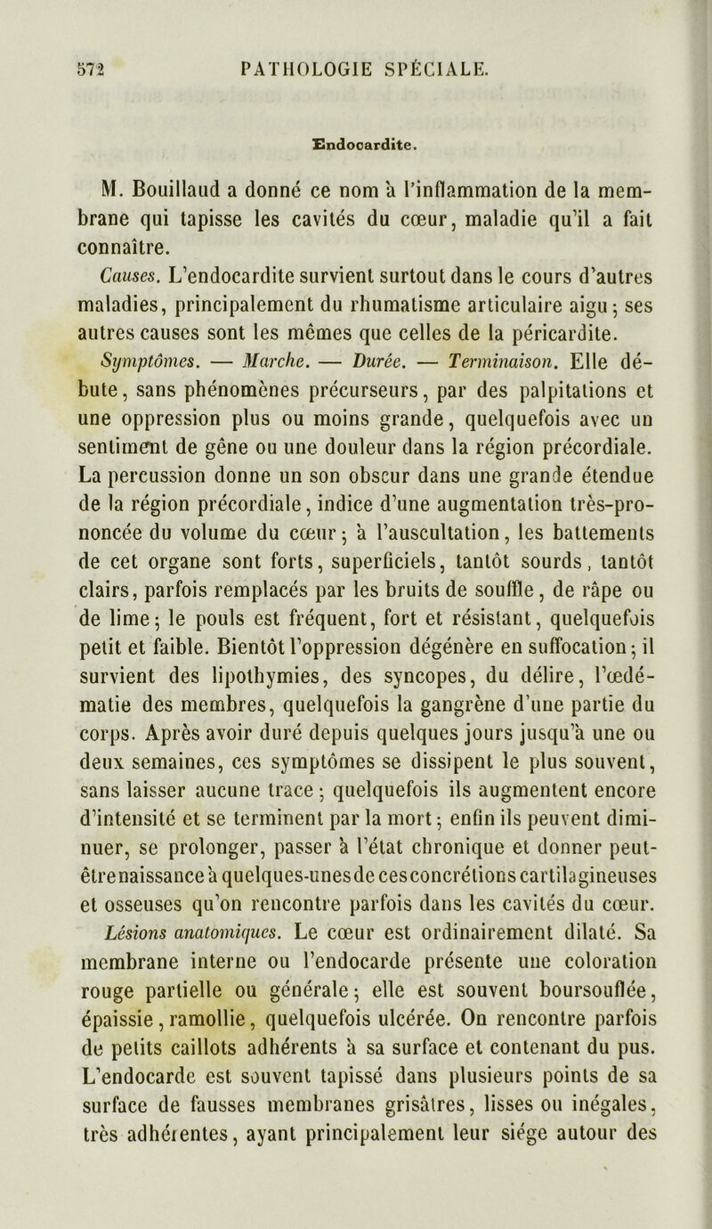 Endocardite. M. Bouillaud a donné ce nom a l’inflammation de la mem- brane qui tapisse les cavités du cœur, maladie qu’il a fait connaître. Causes. L’endocardite survient surtout dans le cours d’autres maladies, principalement du rhumatisme articulaire aigu; ses autres causes sont les mêmes que celles de la péricardite. Symptômes. — Marche. — Durée. — Terminaison. Elle dé- bute , sans phénomènes précurseurs, par des palpitations et une oppression plus ou moins grande, quelquefois avec un sentiment de gêne ou une douleur dans la région précordiale. La percussion donne un son obscur dans une grande étendue de la région précordiale, indice d’une augmentation très-pro- noncée du volume du cœur; a l’auscultation, les battements de cet organe sont forts, superficiels, tantôt sourds, tantôt clairs, parfois remplacés par les bruits de souffle, de râpe ou de lime; le pouls est fréquent, fort et résistant, quelquefois petit et faible. Bientôt l’oppression dégénère en suffocation; il survient des lipothymies, des syncopes, du délire, l’œdé- matie des membres, quelquefois la gangrène d une partie du corps. Après avoir duré depuis quelques jours jusqu’à une ou deux semaines, ces symptômes se dissipent le plus souvent, sans laisser aucune trace ; quelquefois ils augmentent encore d’intensité et se terminent par la mort ; enfin ils peuvent dimi- nuer, se prolonger, passer à l’état chronique et donner peut- êtrenaissance à quelques-unesdecesconcrétions cartilagineuses et osseuses qu’on rencontre parfois dans les cavités du cœur. Lésions anatomiques. Le cœur est ordinairement dilaté. Sa membrane interne ou l’endocarde présente une coloration rouge partielle ou générale; elle est souvent boursouflée, épaissie, ramollie, quelquefois ulcérée. On rencontre parfois de petits caillots adhérents à sa surface et contenant du pus. L’endocarde est souvent tapissé dans plusieurs points de sa surface de fausses membranes grisâtres, lisses ou inégales, très adhérentes, ayant principalement leur siège autour des