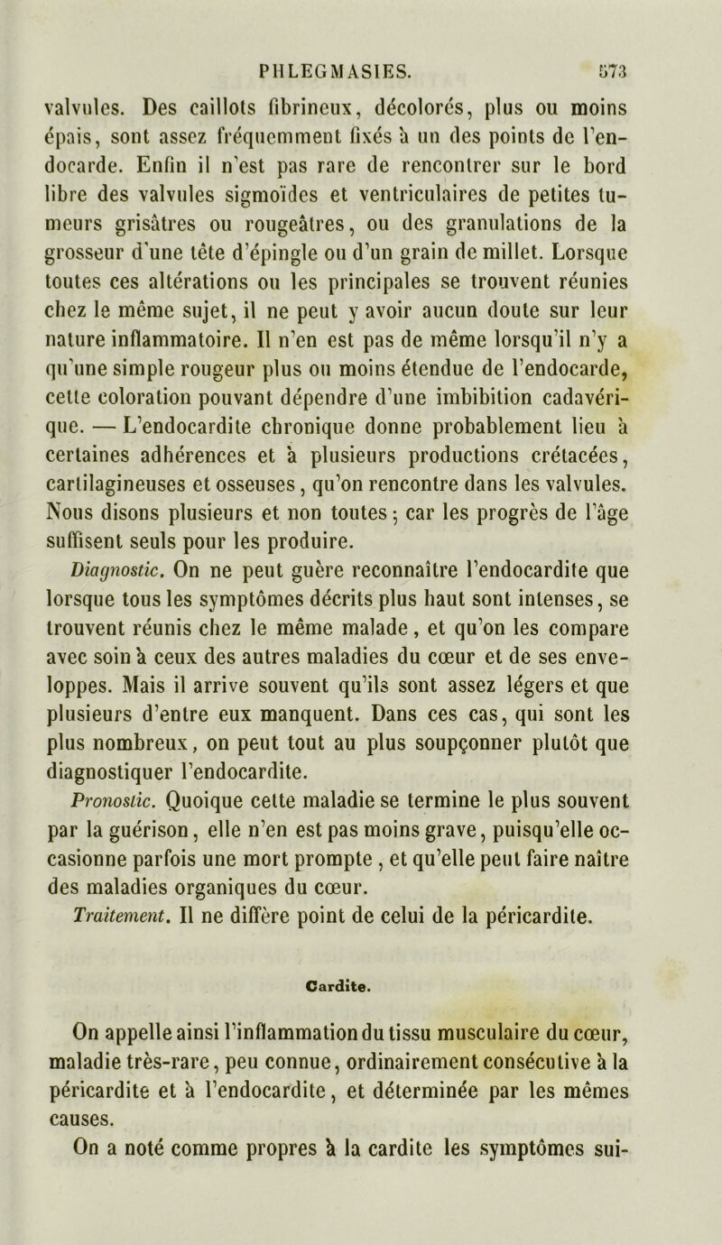 valvules. Des caillots fibrineux, décolores, plus ou moins épais, sont assez fréquemment fixés a un des points de l’en- docarde. Enfin il n'est pas rare de rencontrer sur le bord libre des valvules sigmoïdes et ventriculaires de petites tu- meurs grisâtres ou rougeâtres, ou des granulations de la grosseur d'une tête d’épingle ou d’un grain de millet. Lorsque toutes ces altérations ou les principales se trouvent réunies chez le même sujet, il ne peut y avoir aucun doute sur leur nature inflammatoire. Il n’en est pas de même lorsqu’il n’y a qu’une simple rougeur plus ou moins étendue de l’endocarde, cette coloration pouvant dépendre d’une imbibition cadavéri- que. — L’endocardite chronique donne probablement lieu â certaines adhérences et à plusieurs productions crétacées, cartilagineuses et osseuses, qu’on rencontre dans les valvules. Nous disons plusieurs et non toutes ; car les progrès de l’âge suffisent seuls pour les produire. Diagnostic. On ne peut guère reconnaître l’endocardite que lorsque tous les symptômes décrits plus haut sont intenses, se trouvent réunis chez le même malade, et qu’on les compare avec soin a ceux des autres maladies du cœur et de ses enve- loppes. Mais il arrive souvent qu’ils sont assez légers et que plusieurs d’entre eux manquent. Dans ces cas, qui sont les plus nombreux, on peut tout au plus soupçonner plutôt que diagnostiquer l’endocardite. Pronostic. Quoique cette maladie se termine le plus souvent par la guérison, elle n’en est pas moins grave, puisqu’elle oc- casionne parfois une mort prompte , et qu’elle peut faire naître des maladies organiques du cœur. Traitement. Il ne diffère point de celui de la péricardite. Cardite. On appelle ainsi l’inflammation du tissu musculaire du cœur, maladie très-rare, peu connue, ordinairement consécutive a la péricardite et à l’endocardite, et déterminée par les mêmes causes. On a noté comme propres â la cardite les symptômes sui-