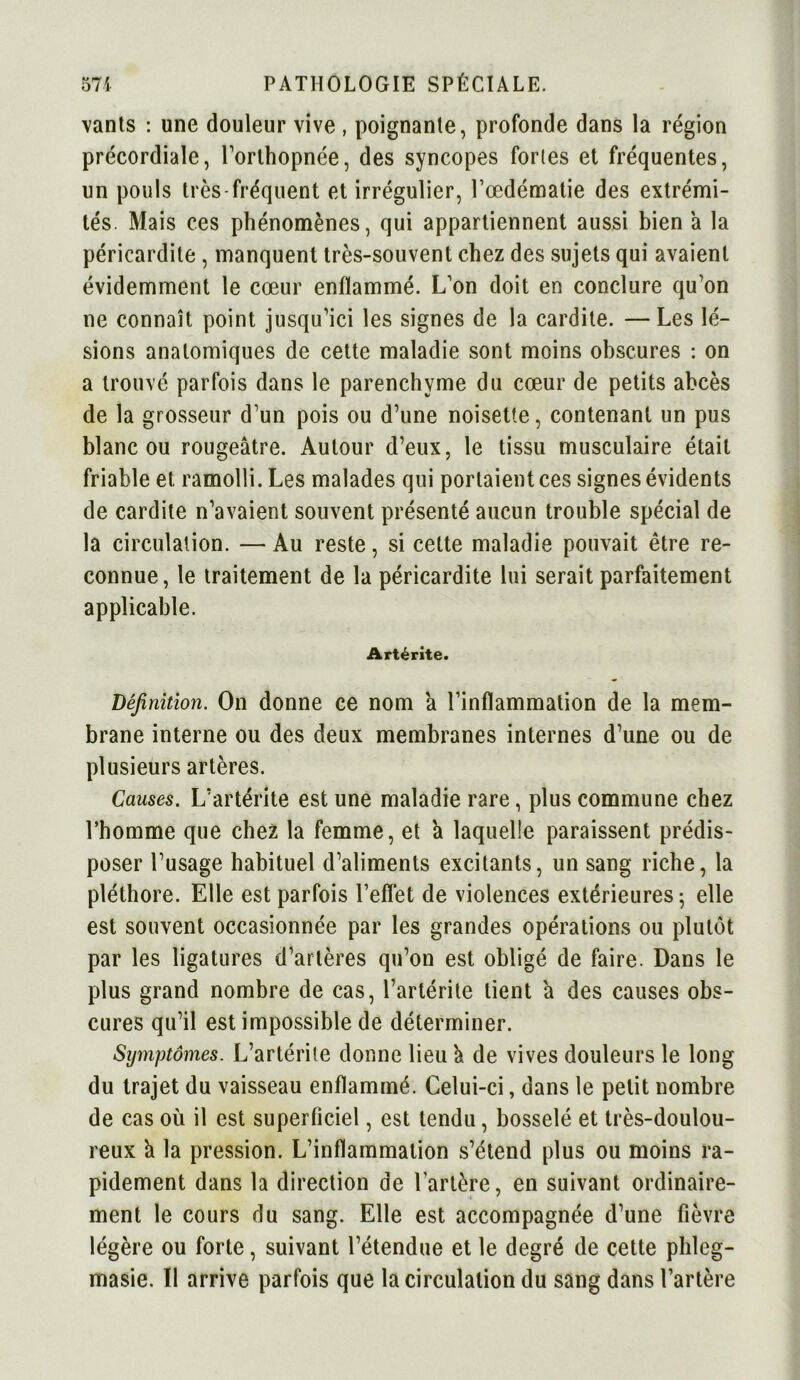 vants : une douleur vive , poignante, profonde dans la région précordiale, l’orthopnée, des syncopes fortes et fréquentes, un pouls très fréquent et irrégulier, l’œdématie des extrémi- tés. Mais ces phénomènes, qui appartiennent aussi bien à la péricardite , manquent très-souvent chez des sujets qui avaient évidemment le cœur enflammé. L’on doit en conclure qu’on ne connaît point jusqu’ici les signes de la cardite. — Les lé- sions anatomiques de cette maladie sont moins obscures : on a trouvé parfois dans le parenchyme du cœur de petits abcès de la grosseur d’un pois ou d’une noisette, contenant un pus blanc ou rougeâtre. Autour d’eux, le tissu musculaire était friable et ramolli. Les malades qui portaient ces signes évidents de cardite n’avaient souvent présenté aucun trouble spécial de la circulation. — Au reste, si cette maladie pouvait être re- connue, le traitement de la péricardite lui serait parfaitement applicable. Artérîte. Définition. On donne ce nom â l’inflammation de la mem- brane interne ou des deux membranes internes d’une ou de plusieurs artères. Causes. L’artérite est une maladie rare, plus commune chez l’homme que chez la femme, et à laquelle paraissent prédis- poser l’usage habituel d’aliments excitants, un sang riche, la pléthore. Elle est parfois l’effet de violences extérieures 5 elle est souvent occasionnée par les grandes opérations ou plutôt par les ligatures d’artères qu’on est obligé de faire. Dans le plus grand nombre de cas, l’artérite tient â des causes obs- cures qu’il est impossible de déterminer. Symptômes. L’artérile donne lieu â de vives douleurs le long du trajet du vaisseau enflammé. Celui-ci, dans le petit nombre de cas où il est superficiel, est tendu, bosselé et très-doulou- reux â la pression. L’inflammation s’étend plus ou moins ra- pidement dans la direction de l'artère, en suivant ordinaire- ment le cours du sang. Elle est accompagnée d’une fièvre légère ou forte, suivant l’étendue et le degré de cette phleg- masie. Il arrive parfois que la circulation du sang dans l’artère