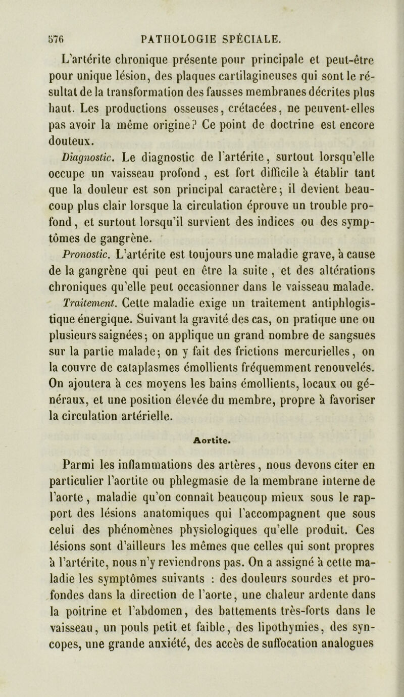 L'artérite chronique présente pour principale et peut-être pour unique lésion, des plaques cartilagineuses qui sont le ré- sultat de la transformation des fausses membranes décrites plus haut. Les productions osseuses, crétacées, ne peuvent-elles pas avoir la même origine? Ce point de doctrine est encore douteux. Diagnostic. Le diagnostic de l'artérite, surtout lorsqu’elle occupe un vaisseau profond , est fort difficile à établir tant que la douleur est son principal caractère; il devient beau- coup plus clair lorsque la circulation éprouve un trouble pro- fond , et surtout lorsqu’il survient des indices ou des symp- tômes de gangrène. Pronostic. L’artérite est toujours une maladie grave, a cause de la gangrène qui peut en être la suite , et des altérations chroniques qu’elle peut occasionner dans le vaisseau malade. Traitement. Cette maladie exige un traitement antiphlogis- tique énergique. Suivant la gravité des cas, on pratique une ou plusieurs saignées; on applique un grand nombre de sangsues sur la partie malade; on y fait des frictions mercurielles, on la couvre de cataplasmes émollients fréquemment renouvelés. On ajoutera a ces moyens les bains émollients, locaux ou gé- néraux, et une position élevée du membre, propre a favoriser la circulation artérielle. Aortite. Parmi les inflammations des artères, nous devons citer en particulier l’aortite ou phlegmasie de la membrane interne de l’aorte , maladie qu’on connaît beaucoup mieux sous le rap- port des lésions anatomiques qui l’accompagnent que sous celui des phénomènes physiologiques qu’elle produit. Ces lésions sont d’ailleurs les mêmes que celles qui sont propres à l’artérite, nous n’y reviendrons pas. On a assigné a cette ma- ladie les symptômes suivants : des douleurs sourdes et pro- fondes dans la direction de l’aorte, une chaleur ardente dans la poitrine et l’abdomen, des battements très-forts dans le vaisseau, un pouls petit et faible, des lipothymies, des syn- copes, une grande anxiété, des accès de suffocation analogues