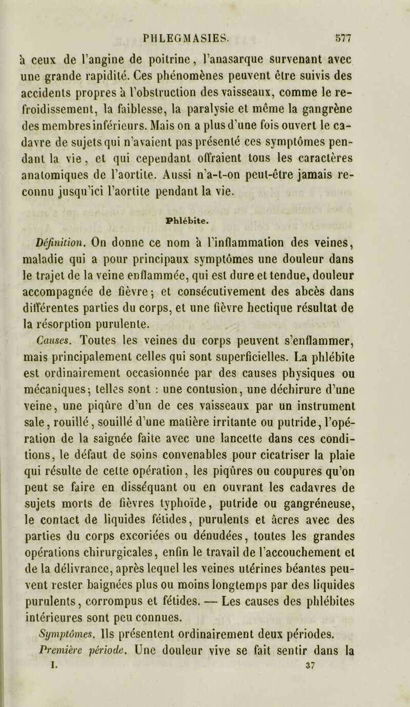 a ceux de l’angine de poitrine, l’anasarque survenant avec une grande rapidité. Ces phénomènes peuvent être suivis des accidents propres a Instruction des vaisseaux, comme le re- froidissement, la faiblesse, la paralysie et même la gangrène des membres inférieurs. Mais on a plus d’une fois ouvert le ca- davre de sujets qui n’avaient pas présenté ces symptômes pen- dant la vie, et qui cependant offraient tous les caractères anatomiques de l’aortite. Aussi n’a-t-on peut-être jamais re- connu jusqu’ici l’aortite pendant la vie. Phlébite. Définition. On donne ce nom a l’inflammation des veines, maladie qui a pour principaux symptômes une douleur dans le trajet de la veine enflammée, qui est dure et tendue, douleur accompagnée de fièvre ; et consécutivement des abcès dans différentes parties du corps, et une fièvre hectique résultat de la résorption purulente. Causes. Toutes les veines du corps peuvent s’enflammer, mais principalement celles qui sont superficielles. La phlébite est ordinairement occasionnée par des causes physiques ou mécaniques; telles sont : une contusion, une déchirure d’une veine, une piqûre d’un de ces vaisseaux par un instrument sale, rouillé, souillé d’une matière irritante ou putride, l’opé- ration de la saignée faite avec une lancette dans ces condi- tions, le défaut de soins convenables pour cicatriser la plaie qui résulte de cette opération, les piqûres ou coupures qu’on peut se faire en disséquant ou en ouvrant les cadavres de sujets morts de fièvres typhoïde, putride ou gangréneuse, le contact de liquides fétides, purulents et âcres avec des parties du corps excoriées ou dénudées, toutes les grandes opérations chirurgicales, enfin le travail de l’accouchement et de la délivrance, après lequel les veines utérines béantes peu- vent rester baignées plus ou moins longtemps par des liquides purulents, corrompus et fétides. — Les causes des phlébites intérieures sont peu connues. Symptômes. Ils présentent ordinairement deux périodes. Première période. Une douleur vive se fait sentir dans la I. 37