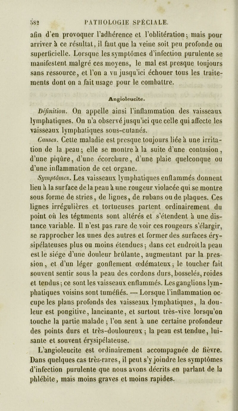 afin d’en provoquer l’adhérence et l’oblitération; ruais pour arriver 'a ce résultat, il faut que la veine soit peu profonde ou superficielle. Lorsque les symptômes d’infection purulente se manifestent malgré ces moyens, le mal est presque toujours sans ressource, et Ton a vu jusqu’ici échouer tous les traite- ments dont on a fait usage pour le combattre. Angioleucite. Définition. On appelle ainsi l’inflammation des vaisseaux lymphatiques. On n’a observé jusqu’ici que celle qui affecte les vaisseaux lymphatiques sous-cutanés. Causes. Cette maladie est presque toujours liée a une irrita- tion de la peau ; elle se montre a la suite d’une contusion , d’une piqûre, d’une écorchure, d’une plaie quelconque ou d’une inflammation de cet organe. Symptômes. Les vaisseaux lymphatiques enflammés donnent lieu a la surface de la peau a une rougeur violacée qui se montre sous forme de stries, de lignes, de rubans ou de plaques. Ces lignes irrégulières et tortueuses partent ordinairement du point où les téguments sont altérés et s’étendent a une dis- tance variable. Il n’est pas rare de voir ces rougeurs s’élargir, se rapprocher les unes des autres et former des surfaces éry- sipélateuses plus ou moins étendues ; dans cet endroit la peau est le siège d’une douleur brûlante, augmentant par la pres- sion, et d’un léger gonflement œdémateux-, le toucher fait souvent sentir sous la peau des cordons durs, bosselés, roides et tendus ; ce sont les vaisseaux enflammés. Les ganglions lym- phatiques voisins sont tuméfiés. — Lorsque l’inflammation oc- cupe les plans profonds des vaisseaux lymphatiques, la dou- leur est pongitive, lancinante, et surtout très-vive lorsqu’on touche la partie malade -, l’on sent a une certaine profondeur des points durs et très-douloureux ; la peau est tendue, lui- sante et souvent érysipélateuse. L’angioleucite est ordinairement accompagnée de lièvre. Dans quelques cas très-rares, il peut s’y joindre les symptômes d’infection purulente que nous avons décrits en parlant de la phlébite, mais moins graves et moins rapides.