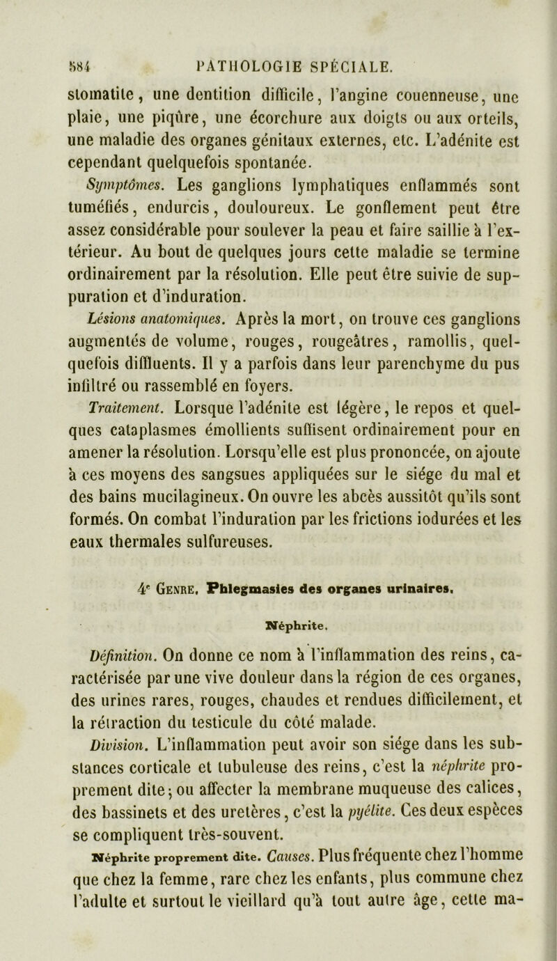 stomatite, une dentition difficile, l’angine couenneuse, une plaie, une piqûre, une écorchure aux doigts ou aux orteils, une maladie des organes génitaux externes, etc. L’adénite est cependant quelquefois spontanée. Symptômes. Les ganglions lymphatiques enflammés sont tuméfiés, endurcis, douloureux. Le gonflement peut être assez considérable pour soulever la peau et faire saillie a l’ex- térieur. Au bout de quelques jours cette maladie se termine ordinairement par la résolution. Elle peut être suivie de sup- puration et d’induration. Lésions anatomiques. Après la mort, on trouve ces ganglions augmentés de volume, rouges, rougeâtres, ramollis, quel- quefois diflïuents. Il y a parfois dans leur parenchyme du pus infiltré ou rassemblé en foyers. Traitement. Lorsque l’adénite est légère, le repos et quel- ques cataplasmes émollients suffisent ordinairement pour en amener la résolution. Lorsqu’elle est plus prononcée, on ajoute a ces moyens des sangsues appliquées sur le siège du mal et des bains mucilagineux. On ouvre les abcès aussitôt qu’ils sont formés. On combat l’induration par les frictions iodurées et les eaux thermales sulfureuses. 4e Genre. Phlegmasies des organes urinaires. Néphrite. Définition. On donne ce nom à l’inflammation des reins, ca- ractérisée par une vive douleur dans la région de ces organes, des urines rares, rouges, chaudes et rendues difficilement, et la rétraction du testicule du côté malade. Division. L’inflammation peut avoir son siège dans les sub- stances corticale et tubuleuse des reins, c’est la néphrite pro- prement dite; ou affecter la membrane muqueuse des calices, des bassinets et des uretères, c’est la pyélite. Ces deux espèces se compliquent très-souvent. Néphrite proprement dite. Causes. Plus fréquente chez l’homme que chez la femme, rare chez les enfants, plus commune chez l’adulte et surtout le vieillard qu’a tout autre âge, cette ma-