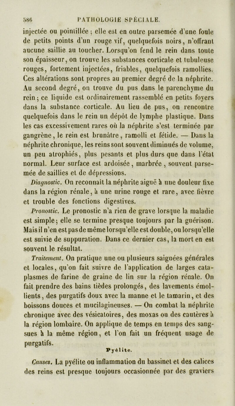 injectée ou poinlillée 5 elle est en outre parsemée d’une foule de petits points d’un rouge vif, quelquefois noirs, n’offrant aucune saillie au toucher. Lorsqu’on fend le rein dans toute son épaisseur, on trouve les substances corticale et tubuleuse rouges, fortement injectées, friables, quelquefois ramollies. Ces altérations sont propres au premier degré de la néphrite. Au second degré, on trouve du pus dans le parenchyme du rein 5 ce liquide est ordinairement rassemblé en petits foyers dans la substance corticale. Au lieu de pus, on rencontre quelquefois dans le rein un dépôt de lymphe plastique. Dans les cas excessivement rares où la néphrite s’est terminée par gangrène, le rein est brunâtre, ramolli et fétide. — Dans la néphrite chronique, les reins sont souvent diminués de volume, un peu atrophiés, plus pesants et plus durs que dans l’état normal. Leur surface est ardoisée, marbrée , souvent parse- mée de saillies et de dépressions. Diagnostic. On reconnaît la néphrite aiguë à uue douleur fixe dans la région rénale, à une urine rouge et rare, avec fièvre et trouble des fonctions digestives. Pronostic. Le pronostic n’a rien de grave lorsque la maladie est simple j elle se termine presque toujours par la guérison. Mais il n’en est pas de même lorsqu’elle est double, ou lorsqu’elle est suivie de suppuration. Dans ce dernier cas, la mort en est souvent le résultat. Traitement. On pratique une ou plusieurs saiguées générales et locales, qu’on fait suivre de l’application de larges cata- plasmes de farine de graine de lin sur la région rénale. On fait prendre des bains tièdes prolongés, des lavements émol- lients , des purgatifs doux avec la manne et le tamarin, et des boissons douces et mucilagineuses. — O11 combat la néphrite chronique avec des vésicatoires, des moxas ou des cautères â la région lombaire. On applique de temps en temps des sang- sues k la même région, et l’on fait un fréquent usage de purgatifs. Py él ite. Causes. La pyélite ou inflammation du bassinet et des calices des reins est presque toujours occasionnée par des graviers