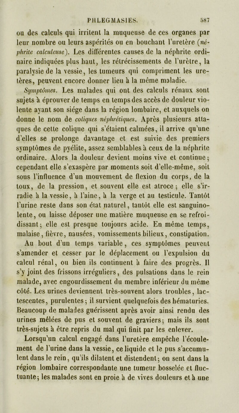 ou des calculs qui irritent la muqueuse de ces organes par leur nombre ou leurs aspérités ou en bouchant l’uretère (né- phrite calculcuse). Les différentes causes de la néphrite ordi- naire indiquées plus haut, les rétrécissements de l’urètre, la paralysie de la vessie, les tumeurs qui compriment les ure- tères, peuvent encore donner lieu a la même maladie. Symptômes. Les malades qui ont des calculs rénaux sont sujets a éprouver de temps en temps des accès de douleur vio- lente ayant son siège dans la région lombaire, et auxquels on donne le nom de coliques néphrétiques. Après plusieurs atta- ques de cette colique qui s’étaient calmées, il arrive qu’une d’elles se prolonge davantage et est suivie des premiers symptômes de pyélite, assez semblables a ceux de la néphrite ordinaire. Alors la douleur devient moins vive et continue; cependant elle s’exaspère par moments soit d’elle-même, soit sous l’influence d’un mouvement de flexion du corps, de la toux, de la pression, et souvent elle est atroce; elle s’ir- radie a la vessie, a l’aine, à la verge et au testicule. Tantôt l’urine reste dans son état naturel, tantôt elle est sanguino- lente, ou laisse déposer une matière muqueuse en se refroi- dissant; elle est presque toujours acide. En même temps, malaise, fièvre, nausées, vomissements bilieux, constipation. Au bout d’un temps variable, ces symptômes peuvent s’amender et cesser par le déplacement ou l’expulsion du calcul rénal, ou bien ils continuent a faire des progrès. Il s’y joint des frissons irréguliers, des pulsations dans le rein malade, avec engourdissement du membre inférieur du même côté. Les urines deviennent très-souvent alors troubles, lac- tescentes, purulentes ; il survient quelquefois des hématuries. Beaucoup de malades guérissent après avoir ainsi rendu des urines mêlées de pus et souvent de graviers; mais ils sont très-sujets a être repris du mal qui finit par les enlever. Lorsqu’un calcul engagé dans l’uretère empêche l’écoule- ment de l’urine dans la vessie, ce liquide et le pus s’accumu- lent dans le rein, qu’ils dilatent et distendent; on sent dans la région lombaire correspondante une tumeur bosselée et fluc- tuante; les malades sont en proie a de vives douleurs et a une