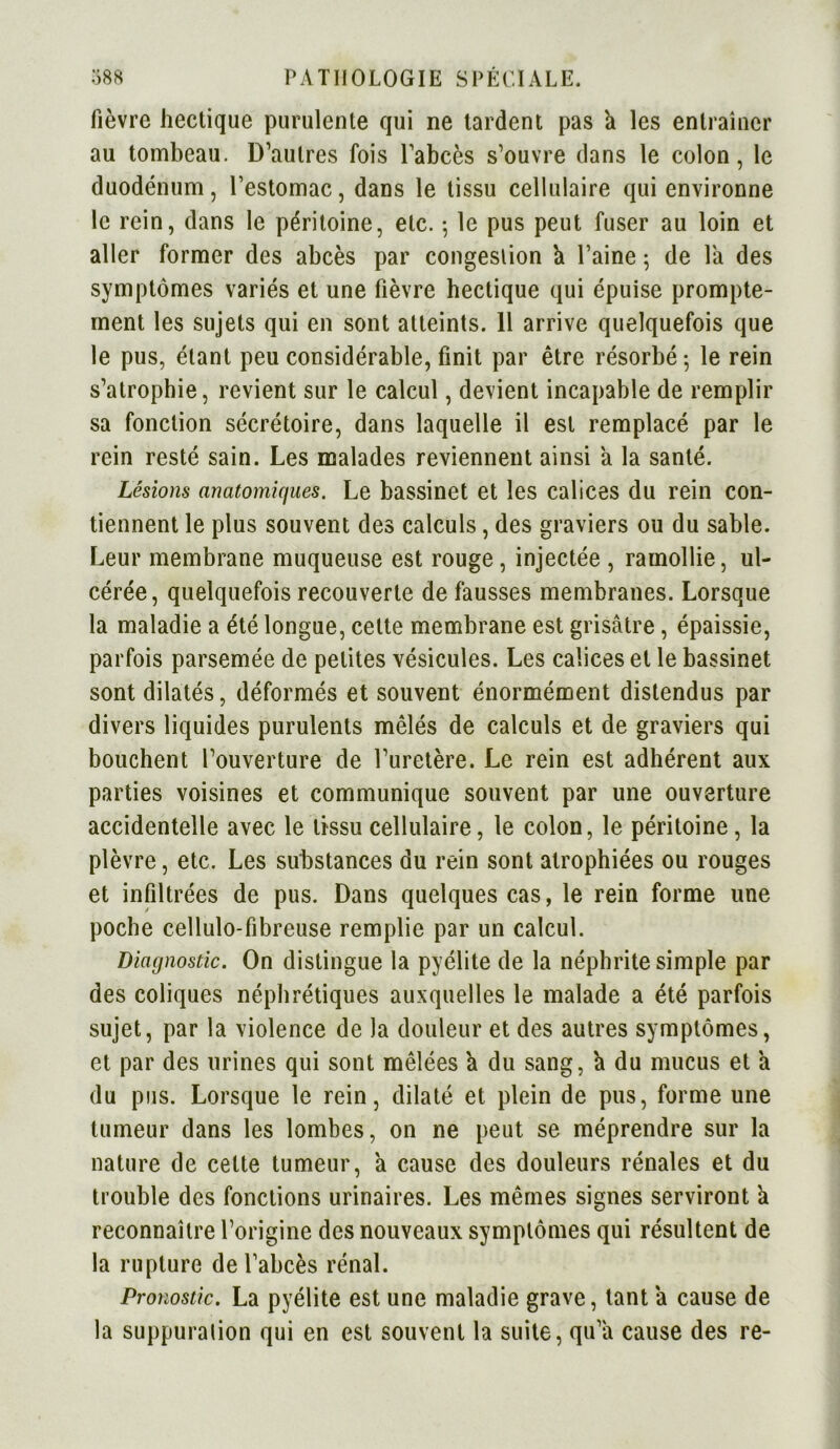 fièvre hectique purulente qui ne tardent pas h les entraîner au tombeau. D’autres fois l’abcès s’ouvre dans le colon, le duodénum, l’estomac, dans le tissu cellulaire qui environne le rein, dans le péritoine, etc. -, le pus peut fuser au loin et aller former des abcès par congestion h l’aine ; de la des symptômes variés et une fièvre hectique qui épuise prompte- ment les sujets qui en sont atteints. 11 arrive quelquefois que le pus, étant peu considérable, finit par être résorbé-, le rein s’atrophie, revient sur le calcul, devient incapable de remplir sa fonction sécrétoire, dans laquelle il est remplacé par le rein resté sain. Les malades reviennent ainsi a la santé. Lésions anatomiques. Le bassinet et les calices du rein con- tiennent le plus souvent des calculs, des graviers ou du sable. Leur membrane muqueuse est rouge , injectée , ramollie, ul- cérée, quelquefois recouverte de fausses membranes. Lorsque la maladie a été longue, celte membrane est grisâtre, épaissie, parfois parsemée de petites vésicules. Les calices et le bassinet sont dilatés, déformés et souvent énormément distendus par divers liquides purulents mêlés de calculs et de graviers qui bouchent l’ouverture de l’uretère. Le rein est adhérent aux parties voisines et communique souvent par une ouverture accidentelle avec le tissu cellulaire, le colon, le péritoine, la plèvre, etc. Les substances du rein sont atrophiées ou rouges et infiltrées de pus. Dans quelques cas, le rein forme une poche cellulo-fibreuse remplie par un calcul. Diagnostic. On distingue la pyélite de la néphrite simple par des coliques néphrétiques auxquelles le malade a été parfois sujet, par la violence de la douleur et des autres symptômes, et par des urines qui sont mêlées a du sang, a du mucus et a du pus. Lorsque le rein, dilaté et plein de pus, forme une tumeur dans les lombes, on ne peut se méprendre sur la nature de cette tumeur, a cause des douleurs rénales et du trouble des fonctions urinaires. Les mêmes signes serviront a reconnaître l’origine des nouveaux symptômes qui résultent de la rupture de l’abcès rénal. Pronostic. La pyélite est une maladie grave, tant a cause de la suppuralion qui en est souvent la suite, qu’a cause des re-