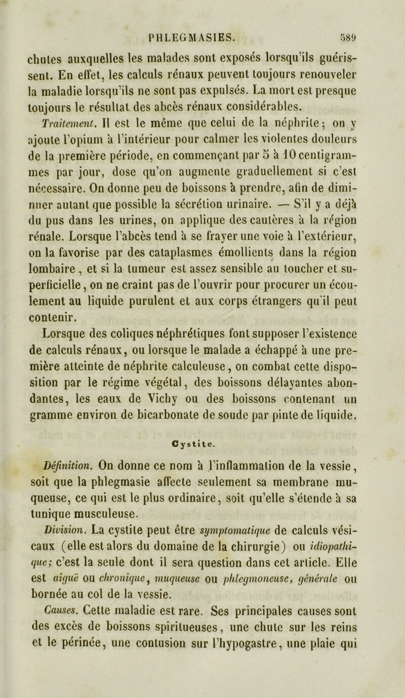 chutes auxquelles les malades sont exposés lorsqu’ils guéris- sent. En effet, les calculs rénaux peuvent toujours renouveler la maladie lorsqu’ils ne sont pas expulsés. La mort est presque toujours le résultat des abcès rénaux considérables. Traitement.. Il est le même que celui de la néphrite ; on y ajoute l’opium a l’intérieur pour calmer les violentes douleurs de la première période, en commençant par 5 à 10 centigram- mes par jour, dose qu’on augmente graduellement si c’est nécessaire. On donne peu de boissons à prendre, afin de dimi- nuer autant que possible la sécrétion urinaire. — S’il y a déjk du pus dans les urines, on applique des cautères a la région rénale. Lorsque l’abcès tend a se frayer une voie a l’extérieur, on la favorise par des cataplasmes émollients dans la région lombaire , et si la tumeur est assez sensible au toucher et su- perficielle , on ne craint pas de l’ouvrir pour procurer un écou- lement au liquide purulent et aux corps étrangers qu'il peut contenir. Lorsque des coliques néphrétiques font supposer l’existence de calculs rénaux, ou lorsque le malade a échappé a une pre- mière atteinte de néphrite calculeuse, on combat cette dispo- sition par le régime végétal, des boissons délayantes abon- dantes, les eaux de Vichy ou des boissons contenant un gramme environ de bicarbonate de soude par pinte de liquide. Cystite. Définition. On donne ce nom a l’inflammation de la vessie, soit que la phlegmasie affecte seulement sa membrane mu- queuse, ce qui est le plus ordinaire, soit qu’elle s’étende à sa tunique musculeuse. Division. La cystite peut être symptomatique de calculs vési- caux (elle est alors du domaine de la chirurgie) ou idiopathi- que; c’est la seule dont il sera question dans cet article. Elle est aiguë ou chronique, muqueuse ou phlegmoneuse, générale ou bornée au col de la vessie. Causes. Cette maladie est rare. Ses principales causes sont des excès de boissons spiritueuses, une chute sur les reins et le périnée, une contusion sur l’hypogastre, une plaie qui