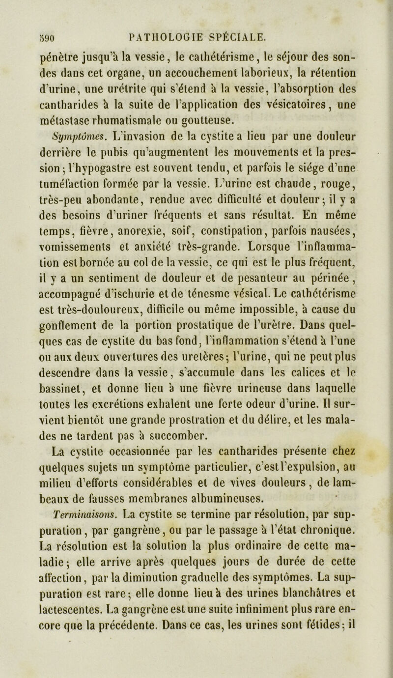 pénètre jusqu'à la vessie, le cathétérisme, le séjour des son- des dans cet organe, un accouchement laborieux, la rétention d'urine, une urétrite qui s'étend a la vessie, l’absorption des cantharides a la suite de l’application des vésicatoires, une métastase rhumatismale ou goutteuse. Symptômes. L’invasion de la cystite a lieu par une douleur derrière le pubis qu'augmentent les mouvements et la pres- sion ; l’hypogastre est souvent tendu, et parfois le siège d’une tuméfaction formée par la vessie. L'urine est chaude, rouge, très-peu abondante, rendue avec difficulté et douleur-, il y a des besoins d’uriner fréquents et sans résultat. En même temps, fièvre, anorexie, soif, constipation, parfois nausées, vomissements et anxiété très-grande. Lorsque l'inflamma- tion est bornée au col de la vessie, ce qui est le plus fréquent, il y a un sentiment de douleur et de pesanteur au périnée, accompagné d’ischurie et de ténesme vésical. Le cathétérisme est très-douloureux, difficile ou même impossible, a cause du gonflement de la portion prostatique de l’urètre. Dans quel- ques cas de cystite du bas fond, l’inflammation s'étend a l’une ou aux deux ouvertures des uretères-, l’urine, qui ne peut plus descendre dans la vessie, s’accumule dans les calices et le bassinet, et donne lieu a une fièvre urineuse dans laquelle toutes les excrétions exhalent une forte odeur d’urine. Il sur- vient bientôt une grande prostration et du délire, et les mala- des ne tardent pas à succomber. La cystite occasionnée par les cantharides présente chez quelques sujets un symptôme particulier, c’est l'expulsion, au milieu d'efforts considérables et de vives douleurs, de lam- beaux de fausses membranes albumineuses. Terminaisons. La cystite se termine par résolution, par sup- puration , par gangrène, ou par le passage a l’état chronique. La résolution est la solution la plus ordinaire de cette ma- ladie; elle arrive après quelques jours de durée de cette affection, par la diminution graduelle des symptômes. La sup- puration est rare-, elle donne lieu h des urines blanchâtres et lactescentes. La gangrène est une suite infiniment plus rare en- core que la précédente. Dans ce cas, les urines sont fétides; il