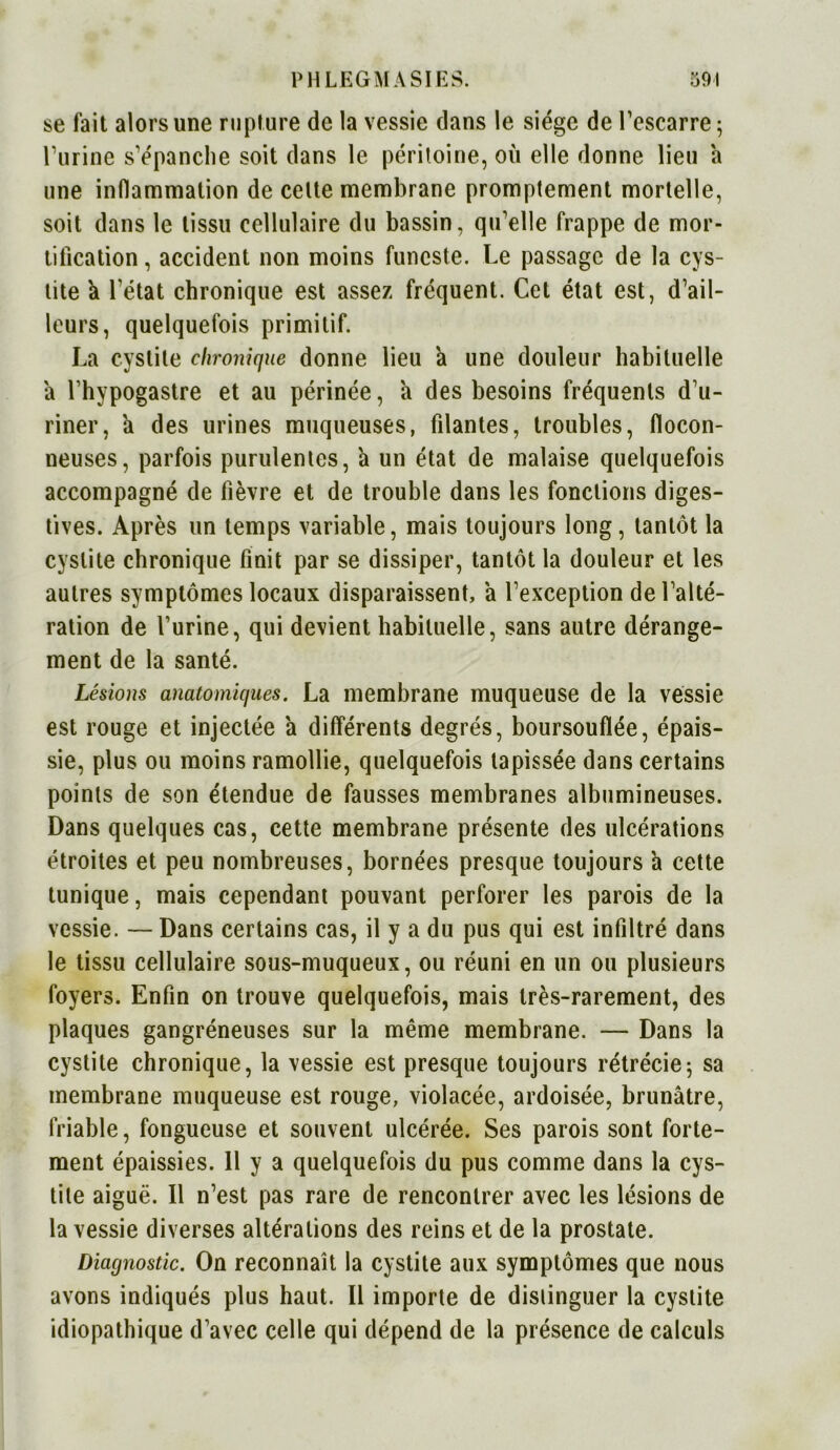 se fait alors une rupture de la vessie dans le siège de l'escarre; l’urine s'épanche soit dans le péritoine, où elle donne lieu a une inflammation de celte membrane promptement mortelle, soit dans le tissu cellulaire du bassin, qu'elle frappe de mor- tification , accident non moins funeste. Le passage de la cys- tite k l'état chronique est assez fréquent. Cet état est, d’ail- leurs, quelquefois primitif. La cystite chronique donne lieu a une douleur habituelle a l’hypogastre et au périnée, a des besoins fréquents d’u- riner, a des urines muqueuses, filantes, troubles, flocon- neuses, parfois purulentes, h un état de malaise quelquefois accompagné de fièvre et de trouble dans les fonctions diges- tives. Après un temps variable, mais toujours long, tantôt la cystite chronique finit par se dissiper, tantôt la douleur et les autres symptômes locaux disparaissent, a l’exception de l’alté- ration de l’urine, qui devient habituelle, sans autre dérange- ment de la santé. Lésions anatomiques. La membrane muqueuse de la vessie est rouge et injectée a différents degrés, boursouflée, épais- sie, plus ou moins ramollie, quelquefois tapissée dans certains points de son étendue de fausses membranes albumineuses. Dans quelques cas, cette membrane présente des ulcérations étroites et peu nombreuses, bornées presque toujours à cette tunique, mais cependant pouvant perforer les parois de la vessie. — Dans certains cas, il y a du pus qui est infiltré dans le tissu cellulaire sous-muqueux, ou réuni en un ou plusieurs foyers. Enfin on trouve quelquefois, mais très-rarement, des plaques gangréneuses sur la même membrane. — Dans la cystite chronique, la vessie est presque toujours rétrécie; sa membrane muqueuse est rouge, violacée, ardoisée, brunâtre, friable, fongueuse et souvent ulcérée. Ses parois sont forte- ment épaissies. Il y a quelquefois du pus comme dans la cys- tite aiguë. Il n’est pas rare de rencontrer avec les lésions de la vessie diverses altérations des reins et de la prostate. Diagnostic. On reconnaît la cystite aux symptômes que nous avons indiqués plus haut. Il importe de distinguer la cystite idiopathique d’avec celle qui dépend de la présence de calculs