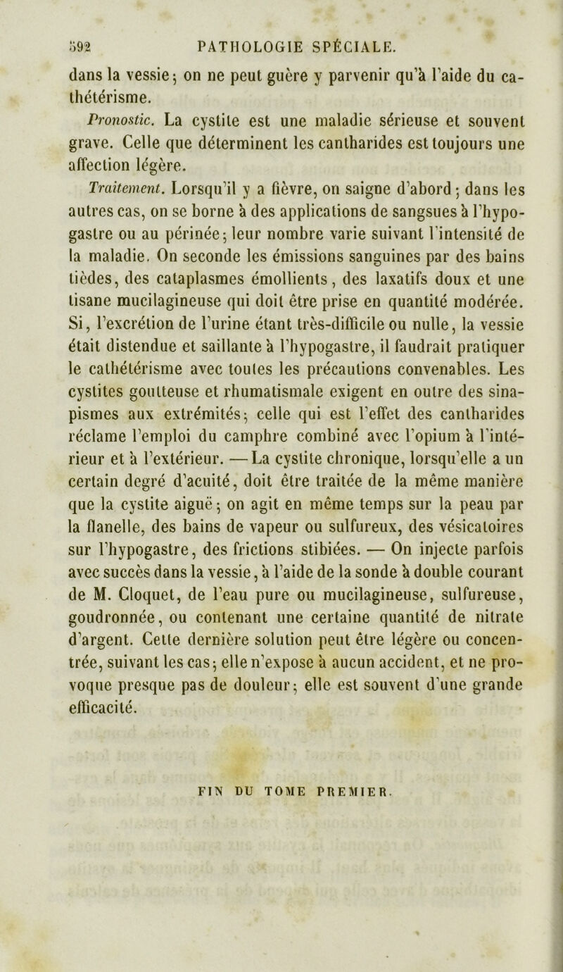 dans la vessie; on ne peut guère y parvenir qu’à l’aide du ca- thétérisme. Pronostic. La cystite est une maladie sérieuse et souvent grave. Celle que déterminent les cantharides est toujours une affection légère. Traitement. Lorsqu’il y a fièvre, on saigne d’abord ; dans les autres cas, on se borne à des applications de sangsues à l’hypo- gastre ou au périnée; leur nombre varie suivant l'intensité de la maladie. On seconde les émissions sanguines par des bains tièdes, des cataplasmes émollients, des laxatifs doux et une tisane mucilagineuse qui doit être prise en quantité modérée. Si, l’excrétion de l’urine étant très-difficile ou nulle, la vessie était distendue et saillante à l’hypogastre, il faudrait pratiquer le cathétérisme avec toutes les précautions convenables. Les cystites goutteuse et rhumatismale exigent en outre des sina- pismes aux extrémités; celle qui est l’effet des cantharides réclame l’emploi du camphre combiné avec l’opium à l'inté- rieur et à l’extérieur. —La cystite chronique, lorsqu’elle a un certain degré d’acuité, doit être traitée de la même manière que la cystite aiguë ; on agit en même temps sur la peau par la flanelle, des bains de vapeur ou sulfureux, des vésicatoires sur l’hypogastre, des frictions stibiées. — On injecte parfois avec succès dans la vessie, à l’aide de la sonde à double courant de M. Cloquet, de l’eau pure ou mucilagineuse, sulfureuse, goudronnée, ou contenant une certaine quantité de nitrate d’argent. Cette dernière solution peut être légère ou concen- trée, suivant les cas ; elle n’expose à aucun accident, et ne pro- voque presque pas de douleur; elle est souvent d’une grande efficacité. FIN nu TOME PREMIER.