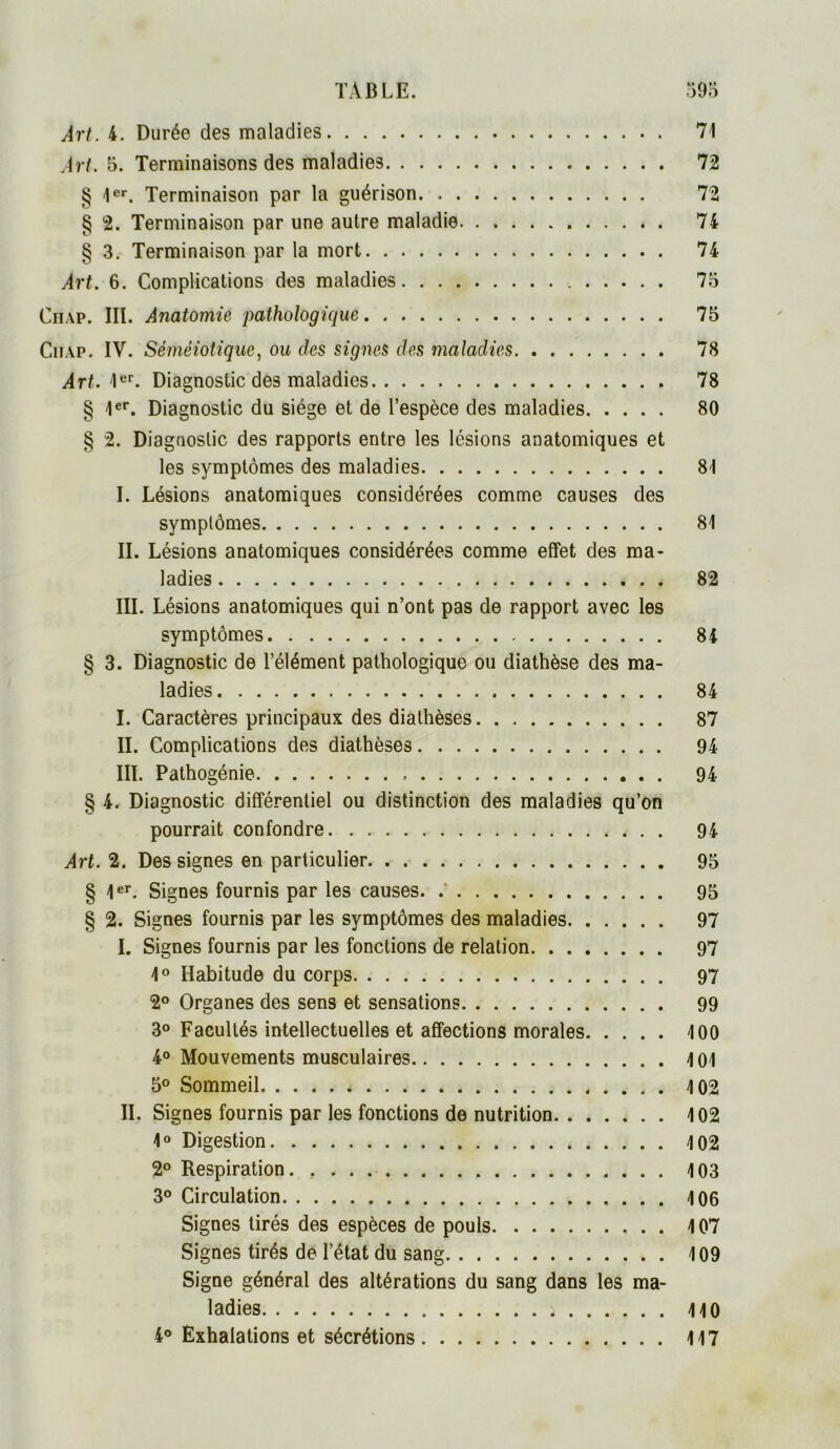 Art. 4. Durée des maladies 71 Art. 5. Terminaisons des maladies 72 § 1er. Terminaison par la guérison 72 § 2. Terminaison par une autre maladie 74 § 3. Terminaison par la mort 74 Art. 6. Complications des maladies 75 Chap. III. Anatomie pathologique 75 Ciiap. IV. Séméiotique, ou des signes des maladies 78 Art. 1er. Diagnostic des maladies 78 § 1er. Diagnostic du siège et de l’espèce des maladies 80 § 2. Diagnostic des rapports entre les lésions anatomiques et les symptômes des maladies 81 I. Lésions anatomiques considérées comme causes des symptômes 81 II. Lésions anatomiques considérées comme effet des ma- ladies 82 III. Lésions anatomiques qui n’ont pas de rapport avec les symptômes 84 § 3. Diagnostic de l’élément pathologique ou diathèse des ma- ladies 84 I. Caractères principaux des diathèses 87 II. Complications des diathèses 94 III. Pathogénie 94 § 4. Diagnostic différentiel ou distinction des maladies qu’on pourrait confondre 94 Art. 2. Des signes en particulier 95 § 1er. Signes fournis par les causes. 95 § 2. Signes fournis par les symptômes des maladies 97 I. Signes fournis par les fonctions de relation 97 1° Habitude du corps 97 2° Organes des sens et sensations 99 3° Facultés intellectuelles et affections morales 100 4° Mouvements musculaires 4 01 5° Sommeil 4 02 II. Signes fournis par les fonctions de nutrition 4 02 4° Digestion 4 02 2° Respiration 4 03 3° Circulation 406 Signes tirés des espèces de pouls 4 07 Signes tirés de l’état du sang 409 Signe général des altérations du sang dans les ma- ladies 4 40 4° Exhalations et sécrétions 4 47