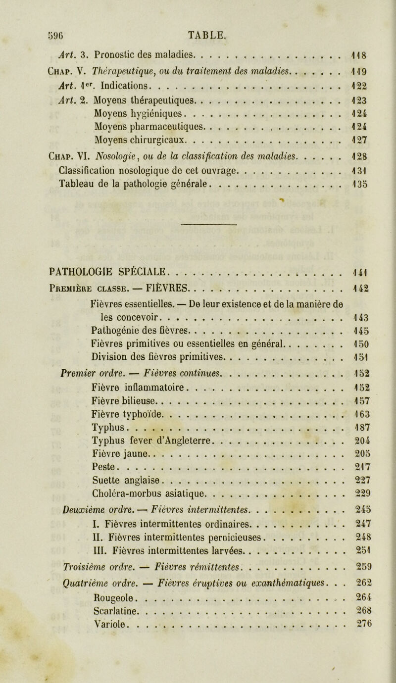 Art. 3. Pronostic des maladies 118 Chap. V. Thérapeutique, ou du traitement des maladies 119 Art. 1er. Indications 122 Art. 2. Moyens thérapeutiques 123 Moyens hygiéniques 124 Moyens pharmaceutiques 124 Moyens chirurgicaux 127 Chap. VI. Nosologie, ou de la classification des maladies 128 Classification nosologique de cet ouvrage 131 Tableau de la pathologie générale 135 PATHOLOGIE SPÉCIALE 141 PREMIÈRE CLASSE. — FIÈVRES 142 Fièvres essentielles. —■ De leur existence et de la manière de les concevoir 143 Pathogénie des fièvres 145 Fièvres primitives ou essentielles en général 150 Division des fièvres primitives 151 Premier ordre. — Fièvres continues 152 Fièvre inflammatoire 152 Fièvre bilieuse 157 Fièvre typhoïde 163 Typhus 187 Typhus fever d’Angleterre 204 Fièvre jaune 205 Peste 217 Suette anglaise 227 Choléra-morbus asiatique 229 Deuxième ordre. —« Fièvres intermittentes 245 I. Fièvres intermittentes ordinaires 247 II. Fièvres intermittentes pernicieuses 248 III. Fièvres intermittentes larvées 251 Troisième ordre. — Fièvres rémittentes 259 Quatrième ordre. — Fièvres éruptives ou exanthématiques. . . 262 Rougeole 264 Scarlatine 268 Variole 276