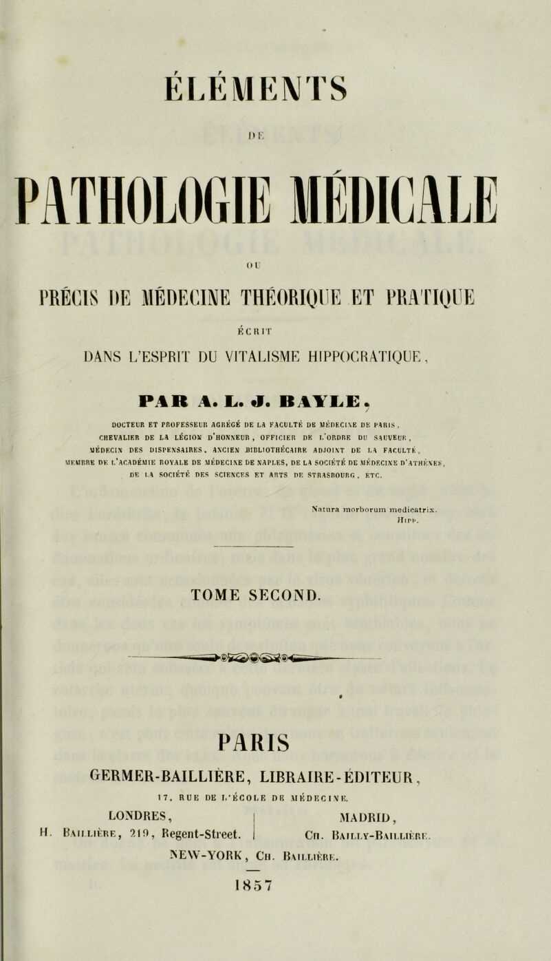 n i: ÉCRIT DANS L’ESPRIT DU VITALISME HIPPOCRATIQUE, PAR A. L. «I. B AYLE. / DOCTEUR ET PROFESSEUR AGRÉGÉ DE LA FACULTÉ DK MÉDECINE DE PARIS, CHEVALIF.R DE LA LÉGION D’HONNEUR, OFFICIER DK l.’ORDRF. DU SAUVEUR, MÉDECIN DES DISPENSAIRES. ANCIEN DIBLtOTHÉCAIRK ADJOINT DE LA FACULTE MEMBRE DE L’ACADÉMIE ROYALE DE .MÉDECINE DE NAPLES, DE LA SOCIÉTÉ DE MEDECINE D’ATHÈNES, DF. LA SOCIÉTÉ DES SCIENCES ET ARTS DF. STRASBOURG , ETC. Natura morborum medicatrix. ITipp. TOME SECOND. PARIS CxERMER-BAILLIÈRE, LIBRAIRE-ÉDITEUR, 17. RUE DE I.’ÉCOLE DR MÉDECINE. H. LOMDRES, Baillière, 219, Regent-Street. NEW-YORK, Ch. MADRID, Cri. Bailly-Bailliè:re. Baillière.