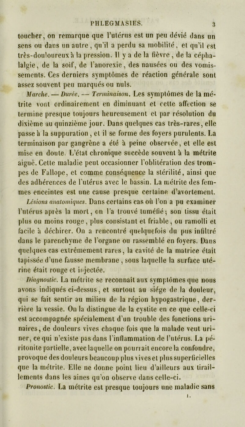 toucher, on remarque que l’utérus est un peu dévié dans un sens ou dans un autre, qu’il a perdu sa mobilité, et qu’il est très-douloureux h la pression. 1! y a de la fièvre , de la cépha- lalgie, de la soif, de l’anorexie, des nausées ou des vomis- sements. Ces derniers symptômes de réaction générale sont assez souvent peu marqués ou nuis. Marche. — Durée. — Terminaison. Les symptômes de la mé- trite vont ordinairement en diminuant et cette affection se termine presque toujours heureusement et par résolution du dixième au quinzième jour. Dans quelques cas très-rares, elle passe a la suppuration, et il se forme des foyers purulents. La terminaison par gangrène a été a peine observée, et elle est mise en doute. L’état chronique succède souvent a la métrile aiguë. Cette maladie peut occasionner l’oblitération des trom- pes de Fallope, et comme conséquence la stérilité, ainsi que des adhérences de l’utérus avec le bassin. La métrile des fem- mes enceintes est une cause presque certaine d’avortement. Lésions anatomiques. Dans certains cas où l’on a pu examiner l’utérus après la mort, on l’a trouvé tuméfié; son tissu était plus ou moins rouge, plus consistant et friable, ou ramolli et facile a déchirer. On a rencontré quelquefois du pus infiltré dans le parenchyme de l’organe ou rassemblé en foyers. Dans quelques cas extrêmement rares, la cavité de la matrice était tapissée d’une fausse membrane , sous laquelle la surface uté- rine était rouge et injectée. Diagnostic. La métrile se reconnaît aux symptômes que nous avons indiqués ci-dessus, et surtout au siège de la douleur, qui se fait sentir au milieu de la région hypogastrique, der- rière la vessie. On la distingue de la cystite en ce que celle-ci est accompagnée spécialement d’un trouble des fonctions uri- naires, de douleurs vives chaque fois que la malade veut uri- ner, ce qui n’existe pas dans l’inflammation de l’utérus. La pé- ritonite partielle, avec laquelle on pounait encore la confondre, provoque des douleurs beaucoup plus vives et plus superficielles que la métrite. Elle ne donne point lieu d’ailleurs aux tirail- lements dans les aines qu’on observe dans celle-ci. Pronostic. La métrile est presque toujours une maladie sans 1.