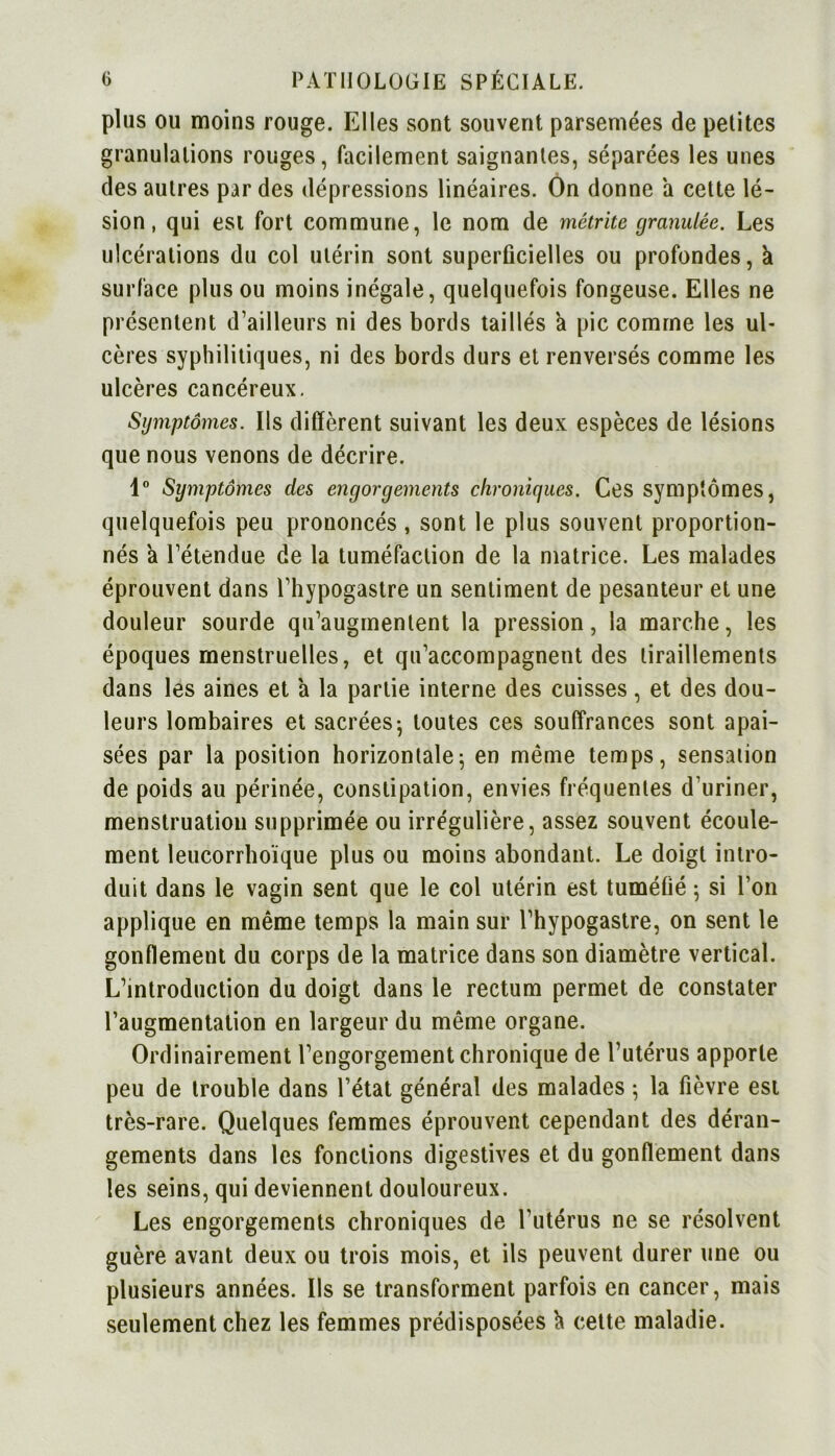 plus ou moins rouge. Elles sont souvent parsemées de petites granulations rouges, facilement saignantes, séparées les unes des autres par des dépressions linéaires. On donne a cette lé- sion , qui est fort commune, le nom de métrite granulée. Les ulcérations du col utérin sont superficielles ou profondes, à surface plus ou moins inégale, quelquefois fongeuse. Elles ne présentent d’ailleurs ni des bords taillés a pic comme les ul- cères syphilitiques, ni des bords durs et renversés comme les ulcères cancéreux. Symptômes. Ils diffèrent suivant les deux espèces de lésions que nous venons de décrire. 1° Symptômes des engorgements chroniques. Ces symptômes, quelquefois peu prononcés, sont le plus souvent proportion- nés a rétendue de la tuméfaction de la matrice. Les malades éprouvent dans l’hypogastre un sentiment de pesanteur et une douleur sourde qu’augmentent la pression, la marche, les époques menstruelles, et qu’accompagnent des tiraillements dans les aines et a la partie interne des cuisses, et des dou- leurs lombaires et sacrées- toutes ces souffrances sont apai- sées par la position horizontale; en même temps, sensation de poids au périnée, constipation, envies fréquentes d’uriner, menstruation supprimée ou irrégulière, assez souvent écoule- ment leucorrhoïque plus ou moins abondant. Le doigt intro- duit dans le vagin sent que le col utérin est tuméfié ; si l’on applique en même temps la main sur l’hypogastre, on sent le gonflement du corps de la matrice dans son diamètre vertical. L’introduction du doigt dans le rectum permet de constater l’augmentation en largeur du même organe. Ordinairement l’engorgement chronique de l’utérus apporte peu de trouble dans l’état général des malades ; la fièvre est très-rare. Quelques femmes éprouvent cependant des déran- gements dans les fonctions digestives et du gonflement dans les seins, qui deviennent douloureux. Les engorgements chroniques de l’utérus ne se résolvent guère avant deux ou trois mois, et ils peuvent durer une ou plusieurs années. Ils se transforment parfois en cancer, mais seulement chez les femmes prédisposées h cette maladie.