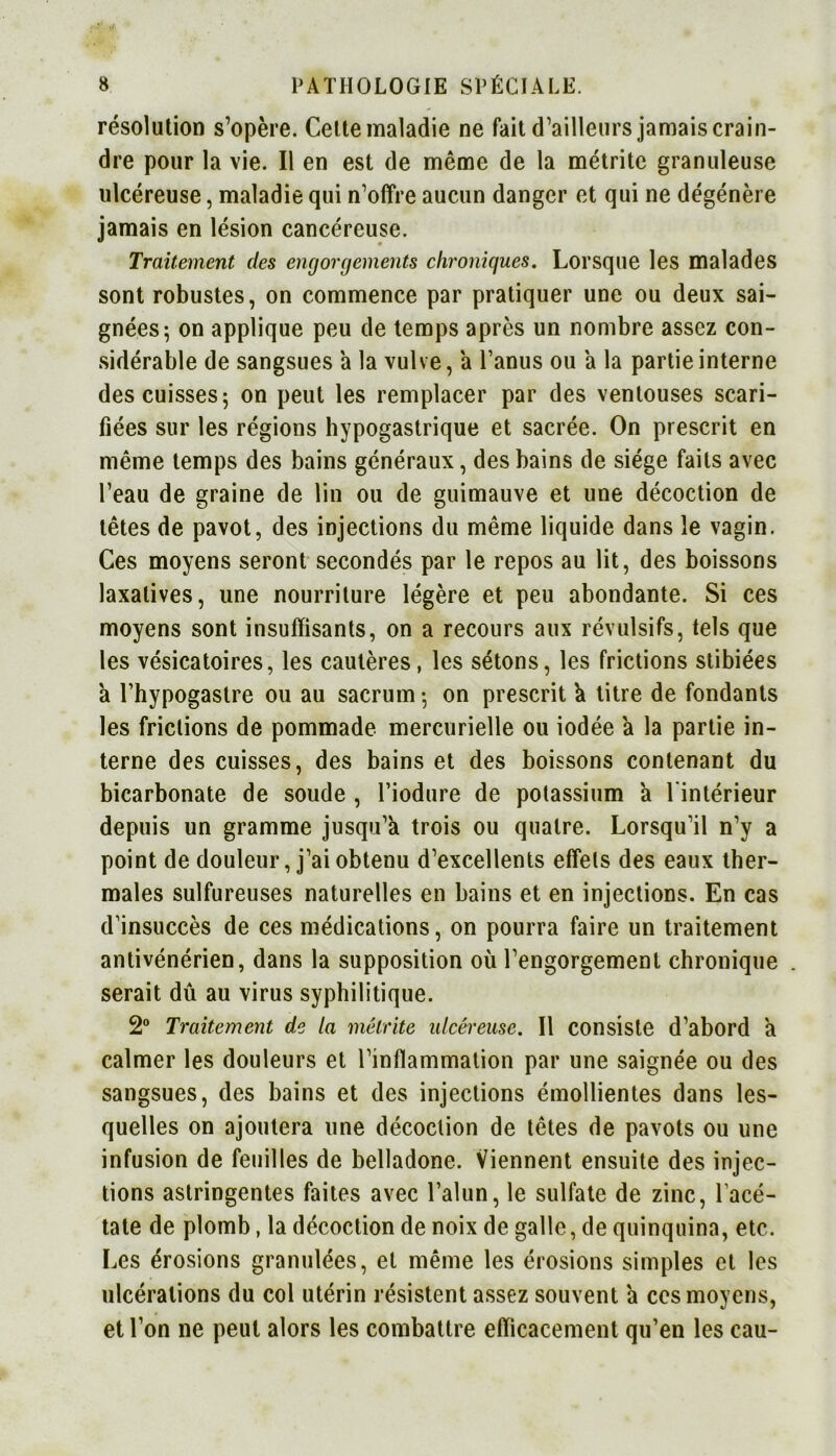 résolution s’opère. Cette maladie ne fait d’ailleurs jamais crain- dre pour la vie. Il en est de même de la métrite granuleuse ulcéreuse, maladie qui n’offre aucun danger et qui ne dégénère jamais en lésion cancéreuse. Traitement des engorgements chroniques. Lorsque les malades sont robustes, on commence par pratiquer une ou deux sai- gnées; on applique peu de temps après un nombre assez con- sidérable de sangsues a la vulve, a l’anus ou a la partie interne des cuisses; on peut les remplacer par des ventouses scari- fiées sur les régions hypogastrique et sacrée. On prescrit en même temps des bains généraux, des bains de siège faits avec l’eau de graine de lin ou de guimauve et une décoction de têtes de pavot, des injections du même liquide dans le vagin. Ces moyens seront secondés par le repos au lit, des boissons laxatives, une nourriture légère et peu abondante. Si ces moyens sont insuffisants, on a recours aux révulsifs, tels que les vésicatoires, les cautères, les sétons, les frictions stibiées à l’hypogastre ou au sacrum; on prescrit à titre de fondants les frictions de pommade mercurielle ou iodée a la partie in- terne des cuisses, des bains et des boissons contenant du bicarbonate de soude , l’iodure de potassium a l'intérieur depuis un gramme jusqu’à trois ou quatre. Lorsqu’il n’y a point de douleur, j’ai obtenu d’excellents effets des eaux ther- males sulfureuses naturelles en bains et en injections. En cas d’insuccès de ces médications, on pourra faire un traitement antivénérien, dans la supposition où l’engorgement chronique serait dû au virus syphilitique. 2° Traitement de la métrite ulcéreuse. Il consiste d’abord à calmer les douleurs et l’inflammation par une saignée ou des sangsues, des bains et des injections émollientes dans les- quelles on ajoutera une décoction de têtes de pavots ou une infusion de feuilles de belladone. Viennent ensuite des injec- tions astringentes faites avec l’alun, le sulfate de zinc, l’acé- tate de plomb, la décoction de noix de galle, de quinquina, etc. Les érosions granulées, et même les érosions simples et les ulcérations du col utérin résistent assez souvent à ces moyens, et l’on ne peut alors les combattre efficacement qu’en les eau-
