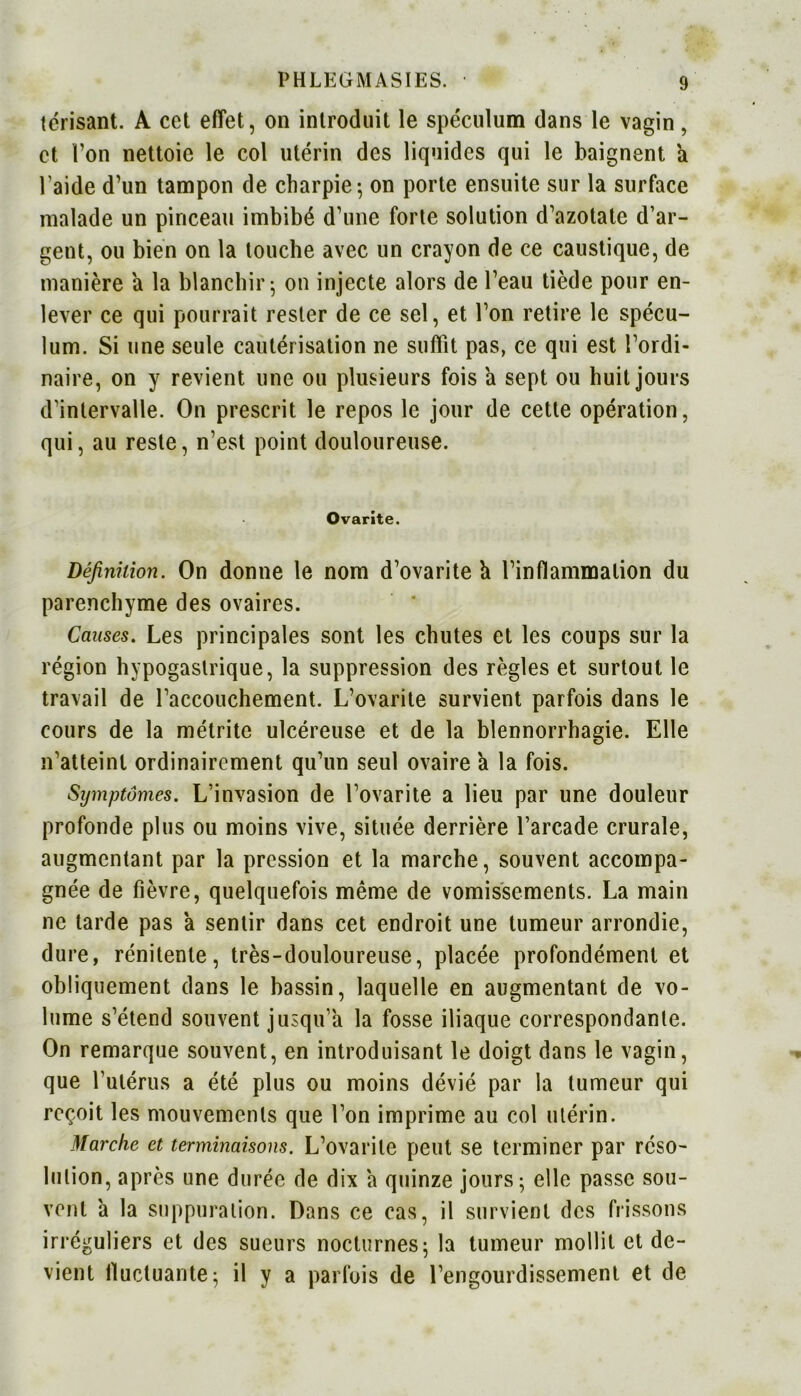 tcrisant. A cet effet, on introduit le spéculum dans le vagin, et l’on nettoie le col utérin des liquides qui le baignent a l’aide d’un tampon de charpie; on porte ensuite sur la surface malade un pinceau imbibé d’une forte solution d’azotate d’ar- gent, ou bien on la touche avec un crayon de ce caustique, de manière a la blanchir; on injecte alors de l’eau tiède pour en- lever ce qui pourrait rester de ce sel, et l’on retire le spécu- lum. Si une seule cautérisation ne suffît pas, ce qui est l’ordi- naire, on y revient une ou plusieurs fois a sept ou huit jours d’intervalle. On prescrit le repos le jour de cette opération, qui, au reste, n’est point douloureuse. Ovarite. Définition. On donne le nom d’ovarite h l’inflammation du parenchyme des ovaires. Causes. Les principales sont les chutes et les coups sur la région hypogastrique, la suppression des règles et surtout le travail de l’accouchement. L’ovarite survient parfois dans le cours de la métrite ulcéreuse et de la blennorrhagie. Elle n’atteint ordinairement qu’un seul ovaire à la fois. Symptômes. L’invasion de l’ovarite a lieu par une douleur profonde plus ou moins vive, située derrière l’arcade crurale, augmentant par la pression et la marche, souvent accompa- gnée de fièvre, quelquefois même de vomissements. La main ne tarde pas 'a sentir dans cet endroit une tumeur arrondie, dure, rénitenle, très-douloureuse, placée profondément et obliquement dans le bassin, laquelle en augmentant de vo- lume s’étend souvent jusqu’à la fosse iliaque correspondante. On remarque souvent, en introduisant le doigt dans le vagin, que l’utérus a été plus ou moins dévié par la tumeur qui reçoit les mouvements que l’on imprime au col utérin. Marche et terminaisons. L’ovarite peut se terminer par réso- lution, après une durée de dix a quinze jours; elle passe sou- vent 'a la suppuration. Dans ce cas, il survient des frissons irréguliers et des sueurs nocturnes; la tumeur mollit et de- vient fluctuante; il y a parfois de l’engourdissement et de