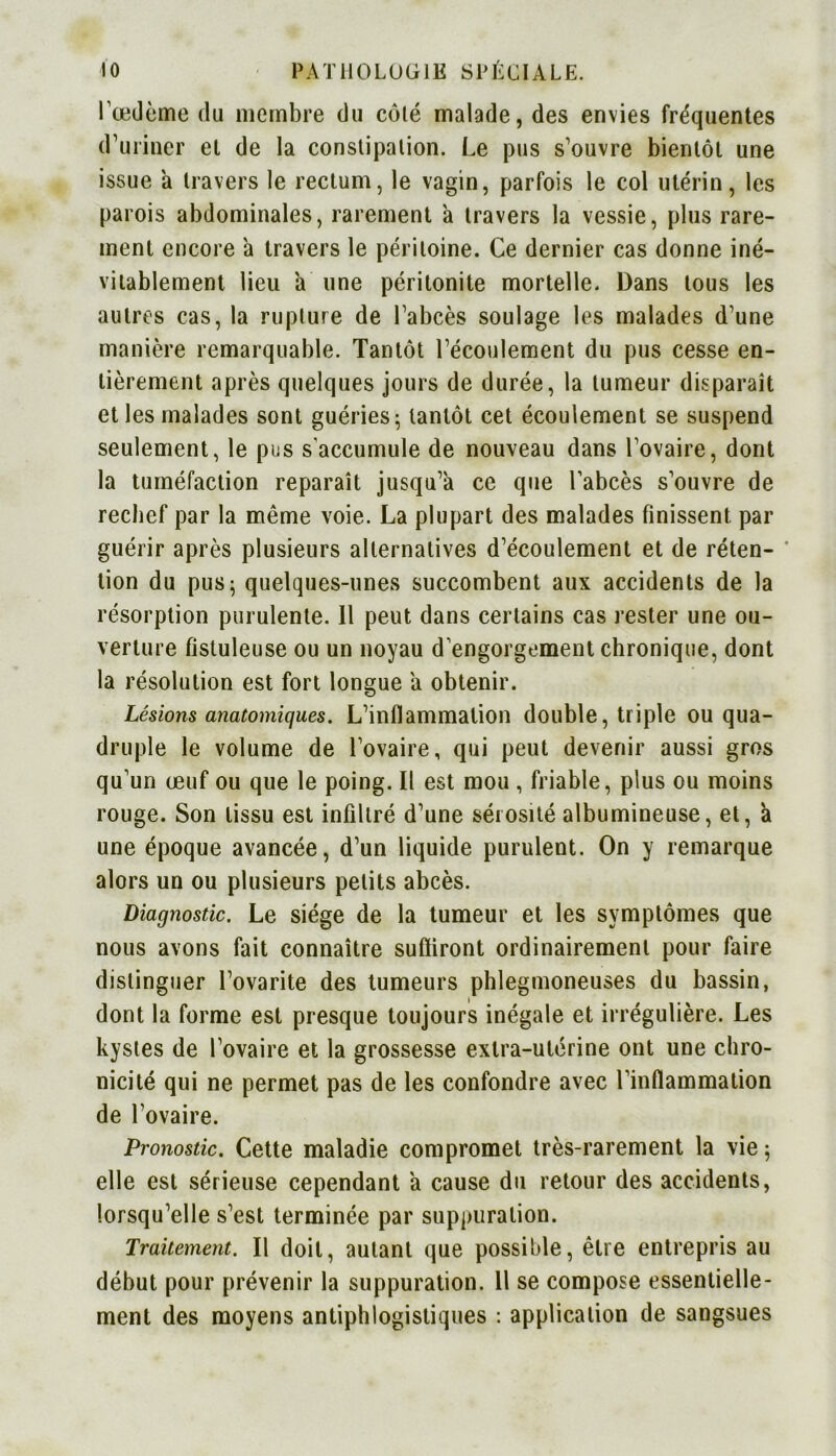 l’œdème du membre du côté malade, des envies fréquentes d’uriner et de la constipation. Le pus s’ouvre bientôt une issue à travers le rectum, le vagin, parfois le col utérin, les parois abdominales, rarement a travers la vessie, plus rare- ment encore 'a travers le péritoine. Ce dernier cas donne iné- vitablement lieu a une péritonite mortelle. Dans tous les autres cas, la rupture de l’abcès soulage les malades d’une manière remarquable. Tantôt l’écoulement du pus cesse en- tièrement après quelques jours de durée, la tumeur disparaît et les malades sont guéries - tantôt cet écoulement se suspend seulement, le pus s'accumule de nouveau dans l’ovaire, dont la tuméfaction reparaît jusqu’à ce que l'abcès s’ouvre de rechef par la même voie. La plupart des malades finissent par guérir après plusieurs alternatives d’écoulement et de réten- * tion du pus; quelques-unes succombent aux accidents de la résorption purulente. 11 peut dans certains cas rester une ou- verture fîstuleuse ou un noyau d engorgement chronique, dont la résolution est fort longue à obtenir. Lésions anatomiques. L’inflammation double, triple ou qua- druple le volume de l’ovaire, qui peut devenir aussi gros qu’un œuf ou que le poing. Il est mou , friable, plus ou moins rouge. Son tissu est infiltré d’une sérosité albumineuse, et, à une époque avancée, d’un liquide purulent. On y remarque alors un ou plusieurs petits abcès. Diagnostic. Le siège de la tumeur et les symptômes que nous avons fait connaître subiront ordinairement pour faire distinguer l’ovarite des tumeurs phlegmoneuses du bassin, dont la forme est presque toujours inégale et irrégulière. Les kystes de l’ovaire et la grossesse extra-utérine ont une chro- nicité qui ne permet pas de les confondre avec l’inflammation de l’ovaire. Pronostic. Cette maladie compromet très-rarement la vie ; elle est sérieuse cependant à cause du retour des accidents, lorsqu’elle s’est terminée par suppuration. Traitement. Il doit, autant que possible, être entrepris au début pour prévenir la suppuration. U se compose essentielle- ment des moyens antiphlogistiques : application de sangsues