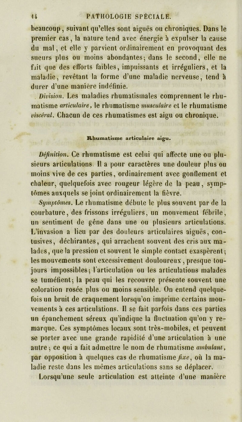 beaucoup, suivant qu’elles sont aiguës ou chroniques. Dans le premier cas, la nature tend avec énergie à expulser la cause du mal, et elle y parvient ordinairement en provoquant des sueurs plus ou moins abondantes5 dans le second, elle ne fait que des efforts faibles, impuissants et irréguliers, et la maladie, revêtant la forme d’une maladie nerveuse, tend h durer d’une manière indéfinie. Division. Les maladies rhumatismales comprennent le rhu- matisme articulairey le rhumatisme musculaire et le rhumatisme viscéral. Chacun de ces rhumatismes est aigu ou chronique. Rhumatisme articulaire aigu. Définition. Ce rhumatisme est celui qui affecte une ou plu- sieurs articulations II a pour caractères une douleur plus ou moins vive de ces parties, ordinairement avec gonflement et chaleur, quelquefois avec rougeur légère de la peau, symp- tômes auxquels se joint ordinairement la fièvre. Symptômes. Le rhumatisme débute le plus souvent par de la courbature, des frissons irréguliers, un mouvement fébrile, un sentiment de gêne dans une ou plusieurs articulations. L’invasion a lieu par des douleurs articulaires aiguës, con- tusives, déchirantes, qui arrachent souvent des cris aux ma- lad es, que la pression et souvent le simple contact exaspèrent; les mouvements sont excessivement douloureux , presque tou- jours impossibles-, l'articulation ou les articulations malades se tuméfient; la peau qui les recouvre présente souvent une coloration rosée plus ou moins sensible. On entend quelque- fois un bruit de craquement lorsqu’on imprime certains mou- vements a ces articulations. Il se fait parfois dans ces parties un épanchement séreux qu’indique la fluctuation qu’on y re- marque. Ces symptômes locaux sont très-mobiles, et peuvent se porter avec une grande rapidité d’une articulation à une autre ; ce qui a fait admettre le nom de rhumatisme ambulant, par opposition a quelques cas de rhumatisme fixe, où la ma- ladie reste dans les mêmes articulations sans se déplacer. Lorsqu’une seule articulation est atteinte d’une manière