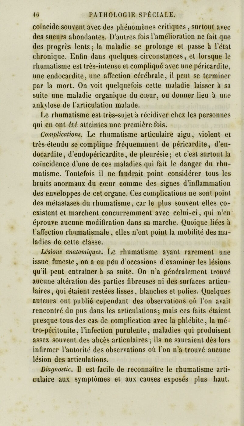 coïncide souvent avec des phénomènes critiques, surtout avec des sueurs abondantes. D’autres fois l’amélioration ne fait que des progrès lents ; la maladie se prolonge et passe a l’état chronique. Enfin dans quelques circonstances, et lorsque le rhumatisme est très-intense et compliqué avec une péricardite, une endocardite, une affection cérébrale, il peut se terminer par la mort. On voit quelquefois cette maladie laisser a sa suite une maladie organique du cœur, ou donner lieu a une ankylosé de l’articulation malade. Le rhumatisme est très-sujet a récidiver chez les personnes qui en ont été atteintes une première fois. Complications. Le rhumatisme articulaire aigu, violent et très-étendu se complique fréquemment de péricardite, d’en- docardite, d’endopéricardite, de pleurésie; et c’est surtout la coïncidence d’une de ces maladies qui fait le danger du rhu- matisme. Toutefois il ne faudrait point considérer tous les bruits anormaux du cœur comme des signes d’inflammation des enveloppes de cet organe. Ces complications ne sont point des métastases du rhumatisme, car le plus souvent elles co- existent et marchent concurremment avec celui-ci, qui n’en éprouve aucune modification dans sa marche. Quoique liées a l’affection rhumatismale, elles n’ont point la mobilité des ma- ladies de cette classe. Lésions anatomiques. Le rhumatisme ayant rarement une issue funeste, on a eu péu d’occasions d’examiner les lésions qu’il peut entraîner a sa suite. On n’a généralement trouvé aucune altération des parties fibreuses ni des surfaces articu- laires, qui étaient restées lisses, blanches et polies. Quelques auteurs ont publié cependant des observations où l’on avait rencontré du pus dans les articulations; mais ces faits étaient presque tous des cas de complication avec la phlébite, la mé- tro-péritonite, l’infection purulente, maladies qui produisent assez souvent des abcès articulaires; ils ne sauraient dès lors infirmer l’autorité des observations où l’on n’a trouvé aucune lésion des articulations. Diagnostic. Il est facile de reconnaître le rhumatisme arti- culaire aux symptômes et aux causes exposés plus haut.