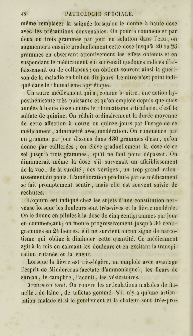 même remplacer la saignée lorsqu'on le donne a haute dose avec les précautions convenables. On pourra commencer par deux ou trois grammes par jour en solution dans l'eau ; on augmentera ensuite graduellement cette dose jusqu'à 20 ou 25 grammes en observant attentivement les effets obtenus et en suspendant le médicament s'il survenait quelques indices d’af- faissement ou de collapsus 5 on obtient souvent ainsi la guéri- son de la maladie en huit ou dix jours. Le nitre n'est point indi- qué dans le rhumatisme apyrétique. Un autre médicament qui a, comme le nitre, une action hy- posthénisante très-puissante et qu'on emploie depuis quelques années a haute dose contre le rhumatisme articulaire, c'est le sulfate de quinine. On réduit ordinairement la durée moyenne de cette affection h douze ou quinze jours par l’usage de ce médicament, administré avec modération. On commence par un gramme par jour dissous dans 130 grammes d'eau , qu’on donne par cuillerées 5 on élève graduellement la dose de ce sel jusqu’à trois grammes, qu'il ne faut point dépasser. On diminuerait même la dose s'il survenait un affaiblissement de la vue, de la surdité , des vertiges , un trop grand ralen- tissement du pouls. L’amélioration produite par ce médicament se fait promptement sentir , mais elle est souvent suivie de rechutes. L'opium est indiqué chez les sujets d'une constitution ner- veuse lorsque les douleurs sont très-vives et la fièvre modérée. O11 le donne en pilules a la dose de cinq centigrammes par jour en commençant; on monte progressivement jusqu'à 30 centi- grammes en 24 heures, s’il ne survient aucun signe de narco- tisme qui oblige h diminuer cette quantité. Ce médicament agit a la fois en calmant les douleurs et en excitant la transpi- ration cutanée et la sueur. Lorsque la fièvre est très-légère, on emploie avec avantage l'esprit de Mindererus (acétate d’ammoniaque), les fleurs de sureau , le camphre, l’aconit, les vésicatoires. Traitement local. On couvre les articulations malades de fla- nelle , de laine , de taffetas gommé. S'il n’y a qu’une articu- lation malade et si le gonflement et la chaleur sont très-pro-