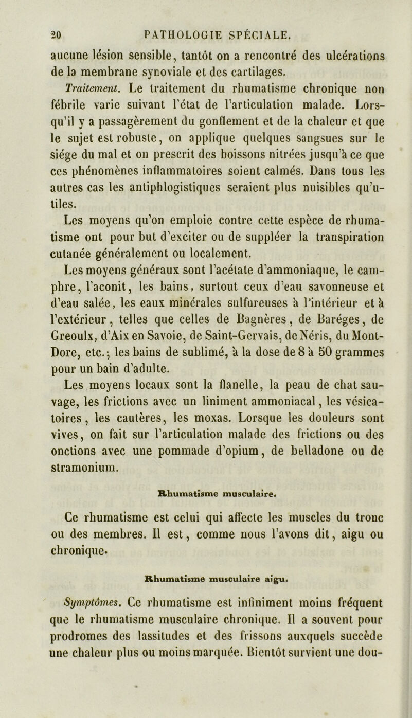 aucune lésion sensible, tantôt on a rencontré des ulcérations de la membrane synoviale et des cartilages. Traitement. Le traitement du rhumatisme chronique non fébrile varie suivant l’état de l’articulation malade. Lors- qu’il y a passagèrement du gonflement et de la chaleur et que le sujet est robuste, on applique quelques sangsues sur le siège du mal et on prescrit des boissons nitrées jusqu’à ce que ces phénomènes inflammatoires soient calmés. Dans tous les autres cas les antiphlogistiques seraient plus nuisibles qu’u- tiles. Les moyens qu’on emploie contre cette espèce de rhuma- tisme ont pour but d’exciter ou de suppléer la transpiration cutanée généralement ou localement. Les moyens généraux sont l’acétate d’ammoniaque, le cam- phre, l’aconit, les bains, surtout ceux d’eau savonneuse et d’eau salée, les eaux minérales sulfureuses à l’intérieur et a l’extérieur, telles que celles de Bagnères, de Baréges, de Greoulx, d’Aix en Savoie, de Saint-Gervais, de Néris, du Mont- Dore, etc.*, les bains de sublimé, a la dose de 8 a 50 grammes pour un bain d’adulte. Les moyens locaux sont la flanelle, la peau de chat sau- vage, les frictions avec un liniment ammoniacal, les vésica- toires , les cautères, les moxas. Lorsque les douleurs sont vives, on fait sur l’articulation malade des frictions ou des onctions avec une pommade d’opium, de belladone ou de stramonium. Rhumatisme musculaire. Ce rhumatisme est celui qui affecte les muscles du tronc ou des membres. Il est, comme nous l’avons dit, aigu ou chronique* Rhumatisme musculaire aigu. Symptômes. Ce rhumatisme est infiniment moins fréquent que le rhumatisme musculaire chronique. Il a souvent pour prodromes des lassitudes et des frissons auxquels succède une chaleur plus ou moins marquée. Bientôt survient une dou-