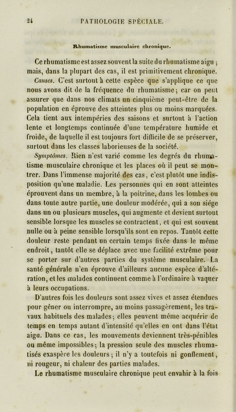 Rhumatisme musculaire chronique. Cerhumatismeestassezsouvenlla suitedurhumatismeaigu j mais, dans la plupart des cas, il est primitivement chronique. Causes. C’est surtout a cette espèce que s’applique ce que nous avons dit de la fréquence du rhumatisme 5 car on peut assurer que dans nos climats un cinquième peut-être de la population en éprouve des atteintes plus ou moins marquées. Cela tient aux intempéries des saisons et surtout a l’action lente et longtemps continuée d’une température humide et froide, de laquelle il est toujours fort difficile de se préserver, surtout dans les classes laborieuses de la société. Symptômes. Rien n’est varié comme les degrés du rhuiiMi- tisme musculaire chronique et les places où il peut se mon- trer. Dans l’immense majorité des cas, c’est plutôt une indis- position qu’une maladie. Les personnes qui en sont atteintes éprouvent dans un membre, a la poitrine, dans les lombes ou dans toute autre partie, une douleur modérée, qui a son siège dans un ou plusieurs muscles, qui augmente et devient surtout sensible lorsque les muscles se contractent, et qui est souvent nulle ou a peine sensible lorsqu’ils sont en repos. Tantôt cette douleur reste pendant un certain temps fixée dans le même endroit, tantôt elle se déplace avec une facilité extrême pour se porter sur d’autres parties du système musculaire. La santé générale n’en éprouve d’ailleurs aucune espèce d’alté- ration, et les malades continuent comme a l’ordinaire a vaquer a leurs occupations. D’autres fois les douleurs sont assez vives et assez étendues pour gêner ou interrompre, au moins passagèrement, les tra- vaux habituels des malades 5 elles peuvent même acquérir de temps en temps autant d’intensité qu’elles en ont dans l’état aigu. Dans ce cas, les mouvements deviennent très-pénibles ou même impossibles-, la pression seule des muscles rhuma- tisés exaspère les douleurs -, il n’y a toutefois ni gonflement, ni rougeur, ni chaleur des parties malades. Le rhumatisme musculaire chronique peut envahir a la fois