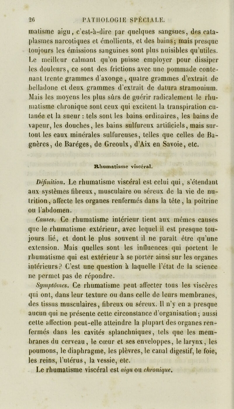 malisme aigu, c’est-à-dire par quelques sangsues, des cata- plasmes narcotiques et émollients, et des bains; mais presque toujours les émissions sanguines sont plus nuisibles qu’utiles. Le meilleur calmant qu’on puisse employer pour dissiper les douleurs, ce sont des frictions avec une pommade conte- nant trente grammes d’axonge , quatre grammes d’extrait de belladone et deux grammes d’extrait de datura stramonium. Mais les moyens les plus sûrs de guérir radicalement le rhu- matisme chronique sont ceux qui excitent la transpiration cu- tanée et la sueur : tels sont les bains ordinaires, les bains de vapeur, les douches, les bains sulfureux artificiels, mais sur- tout les eaux minérales sulfureuses, telles que celles de Ba- gnères, de Baréges, de Greoulx, d’Aix en Savoie, etc. Rhumatisme viscéral. Définition. Le rhumatisme viscéral est celui qui, s’étendant aux systèmes fibreux, musculaire ou séreux de la vie de nu- trition, affecte les organes renfermés dans la tête, la poitrine ou l’abdomen. Causes. Ce rhumatisme intérieur tient aux mêmes causes que le rhumatisme extérieur, avec lequel il est presque tou- jours lié, et dont le plus souvent il ne parait être qu’une extension. Mais quelles sont les influences qui portent le rhumatisme qui est extérieur à se porter ainsi sur les organes intérieurs? C’est une question à laquelle l’état de la science ne permet pas de répondre. Symptômes. Ce rhumatisme peut affecter tous les viscères qui ont, dans leur texture ou dans celle de leurs membranes, des tissus musculaires, fibreux ou séreux. Il n’y en a presque aucun qui ne présente cette circonstance d’organisation -, aussi celte affection peut-elle atteindre la plupart des organes ren- fermés dans les cavités splanchniques, tels que les mem- branes du cerveau, le cœur et ses enveloppes, le larynx, les poumons, le diaphragme, les plèvres, le canal digestif, le foie, les reins, l’utérus, la vessie, etc. Le rhumatisme viscéral est aigu ou chronique.