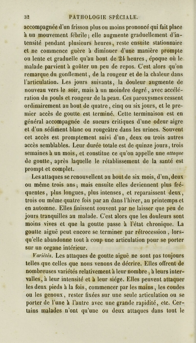 accompagnée <Tun frisson plus ou moins prononcé qui fait place k un mouvement fébrile; elle augmente graduellement d’in- tensité pendant plusieurs heures, reste ensuite stationnaire et ne commence guère a diminuer d’une manière prompte ou lente et graduelle qu’au bout de 21 heures, époque où le malade parvient à goûter un peu de repos. C’est alors qu’on remarque du gonflement, de la rougeur et de la chaleur dans l’articulation. Les jours suivants, la douleur augmente de nouveau vers le soir, mais k un moindre degré, avec accélé- ration du pouls et rougeur de la peau. Ces paroxysmes cessent ordinairement au bout de quatre, cinq ou six jours, et le pre- mier accès de goutte est terminé. Cette terminaison est en général accompagnée de sueurs critiques d’une odeur aigre et d’un sédiment blanc ou rougeâtre dans les urines. Souvent cet accès est promptement suivi d’un, deux ou trois autres accès semblables. Leur durée totale est de quinze jours, trois semaines a un mois, et constitue ce qu’on appelle une attaque de goutte, après laquelle le rétablissement de la santé est prompt et complet. Les attaques se renouvellent au bout de six mois, d’un, deux ou même trois ans; mais ensuite elles deviennent plus fré- quentes, plus longues, plus intenses, et reparaissent deux, trois ou même quatre fois par an dans l’hiver, au printemps et en automne. Elles finissent souvent par ne laisser que peu de jours tranquilles au malade. C’est alors que les douleurs sont moins vives et que la goutte passe a l’état chronique. La goutte aiguë peut encore se terminer par rétrocession , lors- qu’elle abandonne tout a coup une articulation pour se porter sur un organe intérieur. Variétés. Les attaques de goutte aiguë ne sont pas toujours telles que celles que nous venons de décrire. Elles offrent de nombreuses variétés relativement a leur nombre, k leurs inter- valles, a leur intensité et k leur siège. Elles peuvent attaquer les deux pieds k la fois, commencer par les mains, les coudes ou les genoux, rester fixées sur une seule articulation ou se porter de l’une k l’autre avec une grande rapidité, etc. Cer- tains malades n’ont qu’une ou deux attaques dans tout le