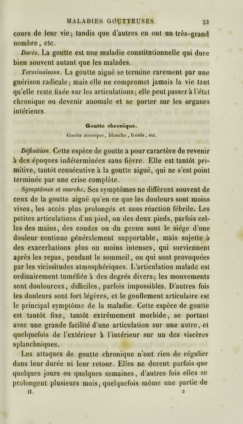 cours de leur vie; tandis que d’autres en ont un très-grand nombre, etc. Durée. La goutte est une maladie constitutionnelle qui dure bien souvent autant que les malades. Terminaisons. La goutte aiguë se termine rarement par une guérison radicale; mais elle ne compromet jamais la vie tant qu’elle reste fixée sur les articulations ; elle peut passer k l’état chronique ou devenir anomale et se porter sur les organes intérieurs. Goutte chronique. Goutie alonique, blanche , froide, etc. Définition. Cette espèce de goutte a pour caractère de revenir a des époques indéterminées sans fièvre. Elle est tantôt pri- mitive, tantôt consécutive a la goutte aiguë, qui ne s’est point terminée par une crise complète. Symptômes et marche. Ses symptômes ne diffèrent souvent de ceux de la goutte aiguë qu’en ce que les douleurs sont moins vives, les accès plus prolongés et sans réaction fébrile. Les petites articulations d'un pied, ou des deux pieds, parfois cel- les des mains, des coudes ou du genou sont le siège d’une douleur continue généralement supportable, mais sujette k des exacerbations plus ou moins intenses, qui surviennent après les repas, pendant le sommeil, ou qui sont provoquées par les vicissitudes atmosphériques. L’articulation malade est ordinairement tuméfiée k des degrés divers; les mouvements sont douloureux, difficiles, parfois impossibles. D’autres fois les douleurs sont fort légères, et le gonflement articulaire est le principal symptôme de la maladie. Cette espèce de goutte est tantôt fixe, tantôt extrêmement morbide, se portant avec une grande facilité d’une articulation sur une autre, et quelquefois de l’extérieur k l'intérieur sur un des viscères splanchniques. Les attaques de goutte chronique n’ont rien de régulier dans leur durée ni leur retour. Elles ne durent parfois que quelques jours ou quelques semaines, d’autres fois elles se prolongent plusieurs mois, quelquefois même une partie de II. 3