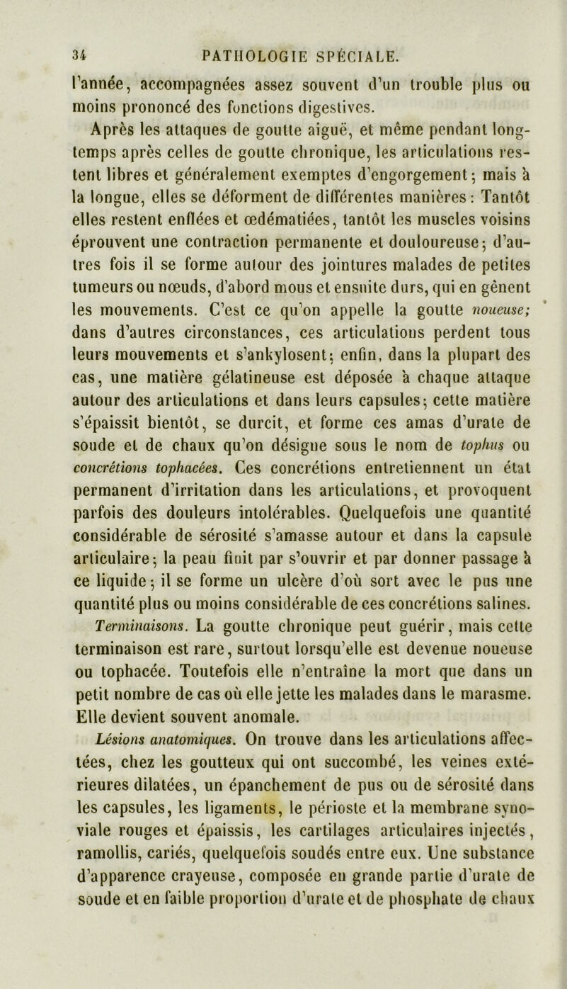 l’année, accompagnées assez souvent d’un trouble plus ou moins prononcé des fonctions digestives. Après les attaques de goutte aiguë, et même pendant long- temps après celles de goutte chronique, les articulations res- tent libres et généralement exemptes d’engorgement-, mais a la longue, elles se déforment de différentes manières : Tantôt elles restent enflées et œdématiées, tantôt les muscles voisins éprouvent une contraction permanente et douloureuse; d’au- tres fois il se forme autour des jointures malades de petites tumeurs ou nœuds, d’abord mous et ensuite durs, qui en gênent les mouvements. C’est ce qu’on appelle la goutte noueuse; dans d’autres circonstances, ces articulations perdent tous leurs mouvements et s’ankylosent; enfin, dans la plupart des cas, une matière gélatineuse est déposée a chaque attaque autour des articulations et dans leurs capsules; cette matière s’épaissit bientôt, se durcit, et forme ces amas d’urale de soude et de chaux qu’on désigne sous le nom de tophus ou concrétions tophacées. Ces concrétions entretiennent un état permanent d’irritation dans les articulations, et provoquent parfois des douleurs intolérables. Quelquefois une quantité considérable de sérosité s’amasse autour et dans la capsule articulaire; la peau finit par s’ouvrir et par donner passage a ce liquide ; il se forme un ulcère d’où sort avec le pus une quantité plus ou moins considérable de ces concrétions salines. Terminaisons. La goutte chronique peut guérir, mais cette terminaison est rare, surtout lorsqu’elle est devenue noueuse ou tophacée. Toutefois elle n’entraîne la mort que dans un petit nombre de cas où elle jette les malades dans le marasme. Elle devient souvent anomale. Lésions anatomiques. On trouve dans les articulations affec- tées, chez les goutteux qui ont succombé, les veines exté- rieures dilatées, un épanchement de pus ou de sérosité dans les capsules, les ligaments, le périoste et la membrane syno- viale rouges et épaissis, les cartilages articulaires injectés, ramollis, cariés, quelquefois soudés entre eux. Une substance d’apparence crayeuse, composée en grande partie d’urate de soude et en faible proportion d’urate et de phosphate de chaux