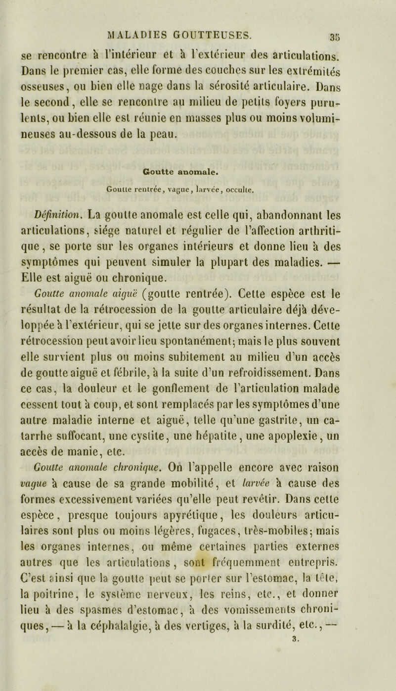 se rencontre h l’intérieur et h l’extérieur des articulations. Dans le premier cas, elle forme des couches sur les extrémités osseuses, ou bien elle nage dans la sérosité articulaire. Dans le second, elle se rencontre au milieu de petits foyers puru- lents, ou bien elle est réunie en masses plus ou moins volumi- neuses au-dessous de la peau. Goutte anomale. Goutte rentrée, vague, larvée, occulte. Définition. La goutte anomale est celle qui, abandonnant les articulations, siège naturel et régulier de l’affection arthriti- que , se porte sur les organes intérieurs et donne lieu a des symptômes qui peuvent simuler la plupart des maladies. — Elle est aiguë ou chronique. Goutte anomale aiguë (goutte rentrée). Cette espèce est le résultat de la rétrocession de la goutte articulaire déjà déve- loppée a l’extérieur, qui se jette sur des organes internes. Celte rétrocession peut avoir lieu spontanément; mais le plus souvent elle survient plus ou moins subitement au milieu d’un accès de goutte aiguë et fébrile, a la suite d’un refroidissement. Dans ce cas, la douleur et le gonflement de l’articulation malade cessent tout a coup, et sont remplacés par les symptômes d’une autre maladie interne et aiguë, telle qu’une gastrite, un ca- tarrhe suffocant, une cystite, une hépatite, une apoplexie, un accès de manie, etc. Goutte anomale chronique. On l’appelle encore avec raison vague a cause de sa grande mobilité, et larvée a cause des formes excessivement variées qu’elle peut revêtir. Dans celte espèce, presque toujours apyrétique, les douleurs articu- laires sont plus ou moins légères, fugaces, très-mobiles ; mais les organes internes, ou même certaines parties externes autres que les articulations, sont fréquemment entrepris. C’est ainsi que la goutte peut se porter sur l’estomac, la tête, la poitrine, le système nerveux, les reins, etc., et donner lieu à des spasmes d’estomac, a des vomissements chroni- ques,— a la céphalalgie, a des vertiges, a la surdité, etc., -- 3.