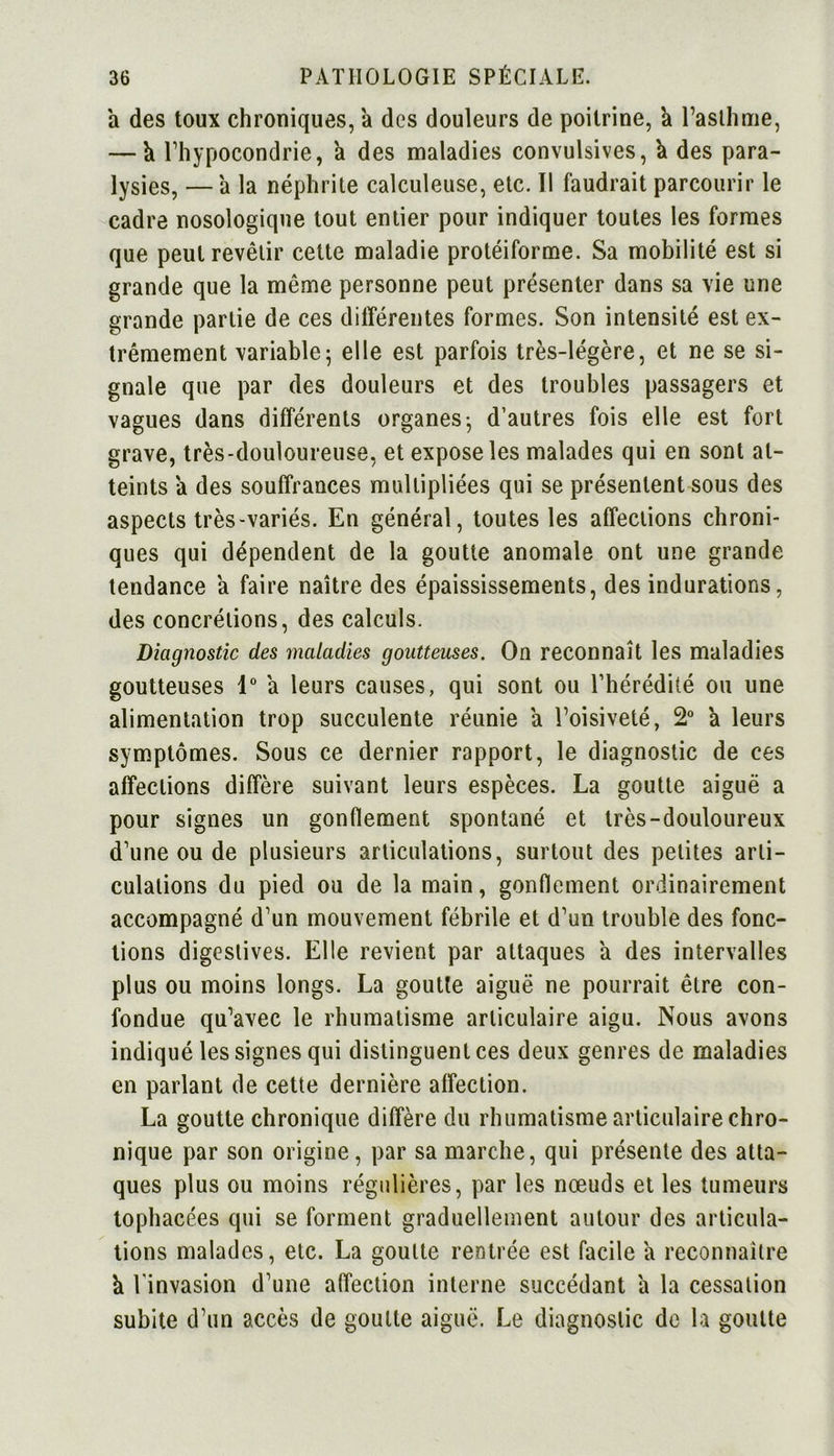 a des toux chroniques, à des douleurs de poitrine, a l’asthme, — h l’hypocondrie, à des maladies convulsives, k des para- lysies, —'a la néphrite calculeuse, etc. Il faudrait parcourir le cadre nosologique tout entier pour indiquer toutes les formes que peut revêtir cette maladie protéiforme. Sa mobilité est si grande que la même personne peut présenter dans sa vie une grande partie de ces différentes formes. Son intensité est ex- trêmement variable5 elle est parfois très-légère, et ne se si- gnale que par des douleurs et des troubles passagers et vagues dans différents organes-, d’autres fois elle est fort grave, très-douloureuse, et expose les malades qui en sont at- teints a des souffrances multipliées qui se présentent sous des aspects très-variés. En général, toutes les affections chroni- ques qui dépendent de la goutte anomale ont une grande tendance a faire naître des épaississements, des indurations, des concrétions, des calculs. Diagnostic des maladies goutteuses. On reconnaît les maladies goutteuses 1° a leurs causes, qui sont ou l’hérédité ou une alimentation trop succulente réunie a l’oisiveté, 2° a leurs symptômes. Sous ce dernier rapport, le diagnostic de ces affections diffère suivant leurs espèces. La goutte aiguë a pour signes un gonflement spontané et très-douloureux d’une ou de plusieurs articulations, surtout des petites arti- culations du pied ou de la main, gonflement ordinairement accompagné d’un mouvement fébrile et d’un trouble des fonc- tions digestives. Elle revient par attaques a des intervalles plus ou moins longs. La goutte aiguë ne pourrait être con- fondue qu’avec le rhumatisme articulaire aigu. Nous avons indiqué les signes qui distinguent ces deux genres de maladies en parlant de cette dernière affection. La goutte chronique diffère du rhumatisme articulaire chro- nique par son origine, par sa marche, qui présente des atta- ques plus ou moins régulières, par les nœuds et les tumeurs tophacées qui se forment graduellement autour des articula- tions malades, etc. La goutte rentrée est facile a reconnaître à l'invasion d’une affection interne succédant a la cessation subite d’un accès de goutte aiguë. Le diagnostic de la goutte