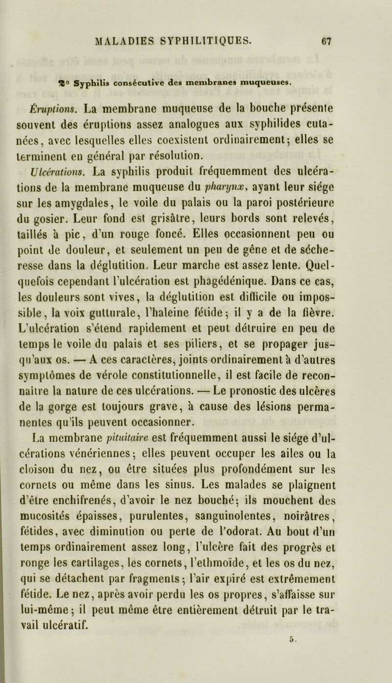 Syphilis consécutive des membranes muqueuses. Éruptions. La membrane muqueuse de la bouche présente souvent des éruptions assez analogues aux syphilides cuta- nées, avec lesquelles elles coexistent ordinairement 5 elles se terminent en général par résolution. Ulcérations. La syphilis produit fréquemment des ulcéra- tions de la membrane muqueuse du pharynx, ayant leur siège sur les amygdales, le voile du palais ou la paroi postérieure du gosier. Leur fond est grisâtre, leurs bords sont relevés, taillés à pic, d’un rouge foncé. Elles occasionnent peu ou point de douleur, et seulement un peu de gêne et de séche- resse dans la déglutition. Leur marche est assez lente. Quel- quefois cependant l’ulcération est phagédénique. Dans ce cas, les douleurs sont vives, la déglutition est difficile ou impos- sible, la voix gutturale, l’haleine fétide; il y a de la fièvre. L’ulcération s’étend rapidement et peut détruire en peu de temps le voile du palais et ses piliers, et se propager jus- qu’aux os. — A ces caractères, joints ordinairement a d’autres symptômes de vérole constitutionnelle, il est facile de recon- naître la nature de ces ulcérations. — Le pronostic des ulcères de la gorge est toujours grave, â cause des lésions perma- nentes qu’ils peuvent occasionner. La membrane pituitaire est fréquemment aussi le siège d’ul- cérations vénériennes ; elles peuvent occuper les ailes ou la cloison du nez, ou être situées plus profondément sur les cornets ou même dans les sinus. Les malades se plaignent d’être enchifrenés, d’avoir le nez bouché; ils mouchent des mucosités épaisses, purulentes, sanguinolentes, noirâtres, fétides, avec diminution ou perte de l’odorat. Au bout d’un temps ordinairement assez long, l’ulcère fait des progrès et ronge les cartilages, les cornets, l’ethmoïde, et les os du nez, qui se détachent par fragments; l’air expiré est extrêmement fétide. Le nez, après avoir perdu les os propres, s’affaisse sur lui-même; il peut même être entièrement détruit par le tra- vail ulcératif.