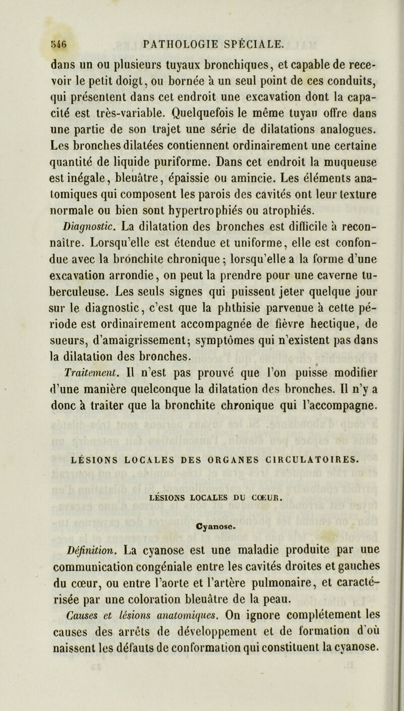 dans un ou plusieurs tuyaux bronchiques, et capable de rece- voir le petit doigt, ou bornée a un seul point de ces conduits, qui présentent dans cet endroit une excavation dont la capa- cité est très-variable. Quelquefois le même tuyau offre dans une partie de son trajet une série de dilatations analogues. Les bronches dilatées contiennent ordinairement une certaine quantité de liquide puriforme. Dans cet endroit la muqueuse est inégale, bleuâtre, épaissie ou amincie. Les éléments ana- tomiques qui composent les parois des cavités ont leur texture normale ou bien sont hypertrophiés ou atrophiés. Diagnostic. La dilatation des bronches est difficile â recon- naître. Lorsqu’elle est étendue et uniforme, elle est confon- due avec la bronchite chronique 5 lorsqu’elle a la forme d’une excavation arrondie, on peut la prendre pour une caverne tu- berculeuse. Les seuls signes qui puissent jeter quelque jour sur le diagnostic, c’est que la phthisie parveuue à cette pé- riode est ordinairement accompagnée de fièvre hectique, de sueurs, d’amaigrissement; symptômes qui n’existent pas dans la dilatation des bronches. 9 Traitement. Il n’est pas prouvé que l’on puisse modifier d’une manière quelconque la dilatation des bronches. Il n’y a donc à traiter que la bronchite chronique qui l’accompagne. LÉSIONS LOCALES DES ORGANES CIRCULATOIRES. LÉSIONS LOCALES DU CŒUR. Cyanose. Définition. La cyanose est une maladie produite par une communication congéniale entre les cavités droites et gauches du cœur, ou entre l’aorte et l’artère pulmonaire, et caracté- risée par une coloration bleuâtre de la peau. Causes et lésions anatomiques. On ignore complètement les causes des arrêts de développement et de formation d'où naissent les défauts de conformation qui constituent la cyanose.