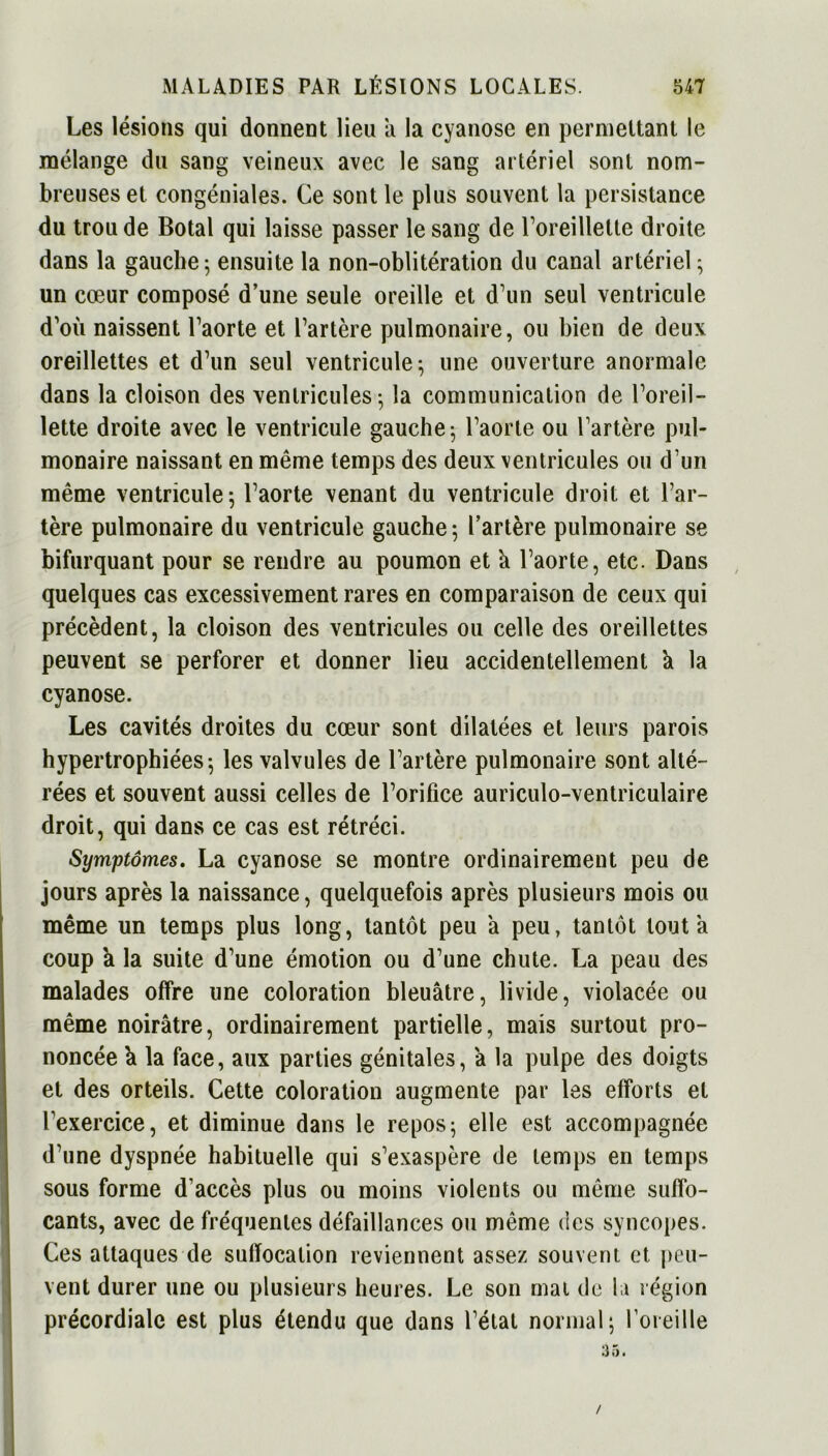 Les lésions qui donnent lieu a la cyanose en permettant le mélange du sang veineux avec le sang artériel sont nom- breuses et congéniales. Ce sont le plus souvent la persistance du trou de Botal qui laisse passer le sang de l’oreillette droite dans la gauche ; ensuite la non-oblitération du canal artériel; un cœur composé d’une seule oreille et d’un seul ventricule d’où naissent l’aorte et l’artère pulmonaire, ou bien de deux oreillettes et d’un seul ventricule; une ouverture anormale dans la cloison des ventricules; la communication de l’oreil- lette droite avec le ventricule gauche; l’aorte ou l’artère pul- monaire naissant en même temps des deux ventricules ou d’un même ventricule; l’aorte venant du ventricule droit et l’ar- tère pulmonaire du ventricule gauche; l’artère pulmonaire se bifurquant pour se rendre au poumon et k l’aorte, etc. Dans quelques cas excessivement rares en comparaison de ceux qui précèdent, la cloison des ventricules ou celle des oreillettes peuvent se perforer et donner lieu accidentellement k la cyanose. Les cavités droites du cœur sont dilatées et leurs parois hypertrophiées; les valvules de l’artère pulmonaire sont alté- rées et souvent aussi celles de l’orifice auriculo-ventriculaire droit, qui dans ce cas est rétréci. Symptômes. La cyanose se montre ordinairement peu de jours après la naissance, quelquefois après plusieurs mois ou même un temps plus long, tantôt peu a peu, tantôt tout a coup k la suite d’une émotion ou d’une chute. La peau des malades offre une coloration bleuâtre, livide, violacée ou même noirâtre, ordinairement partielle, mais surtout pro- noncée k la face, aux parties génitales, a la pulpe des doigts et des orteils. Cette coloration augmente par les efforts et l’exercice, et diminue dans le repos; elle est accompagnée d’une dyspnée habituelle qui s’exaspère de temps en temps sous forme d’accès plus ou moins violents ou même suffo- cants, avec de fréquentes défaillances ou même des syncopes. Ces attaques de suffocation reviennent assez souvent et peu- vent durer une ou plusieurs heures. Le son mai de la région précordiale est plus étendu que dans l’état normal; l’oreille