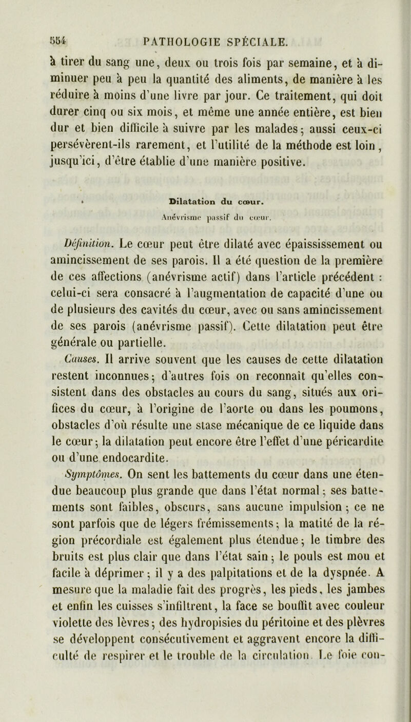 à tirer du sang une, deux ou trois fois par semaine, et a di- minuer peu a peu la quantité des aliments, de manière à les réduire ù moins d’une livre par jour. Ce traitement, qui doit durer cinq ou six mois, et même une année entière, est bien dur et bien difficile à suivre par les malades; aussi ceux-ci persévèrent-ils rarement, et Futilité de la méthode est loin , jusqu’ici, d’être établie d’une manière positive. Dilatation du cœur. Anévrisme passif Un cœur. Définition. Le cœur peut être dilaté avec épaississement ou amincissement de ses parois. Il a été question de la première de ces affections (anévrisme actif) dans l’article précédent : celui-ci sera consacré a l’augmentation de capacité d’une ou de plusieurs des cavités du cœur, avec ou sans amincissement de ses parois (anévrisme passif). Cette dilatation peut être générale ou partielle. Causes. Il arrive souvent que les causes de cette dilatation restent inconnues; d’autres fois on reconnaît qu’elles con- sistent dans des obstacles au cours du sang, situés aux ori- fices du cœur, à l’origine de l’aorte ou dans les poumons, obstacles d’où résulte une stase mécanique de ce liquide dans le cœur; la dilatation peut encore être l’effet d’une péricardite ou d’une endocardite. Symptômes. On sent les battements du cœur dans une éten- due beaucoup plus grande que dans l’état normal ; ses batte- ments sont faibles, obscurs, sans aucune impulsion; ce ne sont parfois que de légers frémissements; la matité de la ré- gion précordiale est également plus étendue; le timbre des bruits est plus clair que dans l’état sain ; le pouls est mou et facile a déprimer ; il y a des palpitations et de la dyspnée. A mesure que la maladie fait des progrès, les pieds, les jambes et enfin les cuisses s’infiltrent, la face se bouffit avec couleur violette des lèvres; des hydropisies du péritoine et des plèvres se développent consécutivement et aggravent encore la diffi- culté de respirer et le trouble de la circulation. Le foie con-