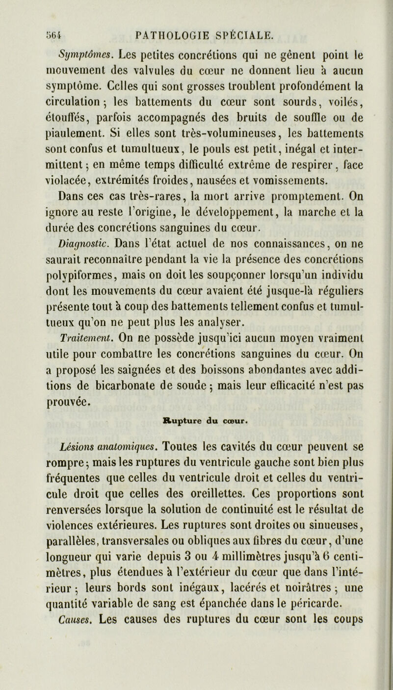 Symptômes. Les petites concrétions qui ne gênent point le mouvement des valvules du cœur ne donnent lieu a aucun symptôme. Celles qui sont grosses troublent profondément la circulation-, les battements du cœur sont sourds, voilés, étouffés, parfois accompagnés des bruits de soufïle ou de piaulement. Si elles sont très-volumineuses, les battements sont confus et tumultueux, le pouls est petit, inégal et inter- mittent ; en même temps difficulté extrême de respirer, face violacée, extrémités froides, nausées et vomissements. Dans ces cas très-rares, la mort arrive promptement. On ignore au reste l’origine, le développement, la marche et la durée des concrétions sanguines du cœur. Diagnostic. Dans l’état actuel de nos connaissances, on ne saurait reconnaître pendant la vie la présence des concrétions polypiformes, mais on doit les soupçonner lorsqu’un individu dont les mouvements du cœur avaient été jusque-la réguliers présente tout a coup des battements tellement confus et tumul- tueux qu’on ne peut plus les analyser. Traitement. On ne possède jusqu’ici aucun moyen vraiment utile pour combattre les concrétions sanguines du cœur. On a proposé les saignées et des boissons abondantes avec addi- tions de bicarbonate de soude ; mais leur eflicacité n’est pas prouvée. Rupture du cœur. Lésions anatomiques. Toutes les cavités du cœur peuvent se rompre} mais les ruptures du ventricule gauche sont bien plus fréquentes que celles du ventricule droit et celles du ventri- cule droit que celles des oreillettes. Ces proportions sont renversées lorsque la solution de continuité est le résultat de violences extérieures. Les ruptures sont droites ou sinueuses, parallèles, transversales ou obliques aux fibres du cœur, d’une longueur qui varie depuis 3 ou 4 millimètres jusqu’à 6 centi- mètres, plus étendues à l’extérieur du cœur que dans l’inté- rieur $ leurs bords sont inégaux, lacérés et noirâtres 5 une quantité variable de sang est épanchée dans le péricarde. Causes. Les causes des ruptures du cœur sont les coups